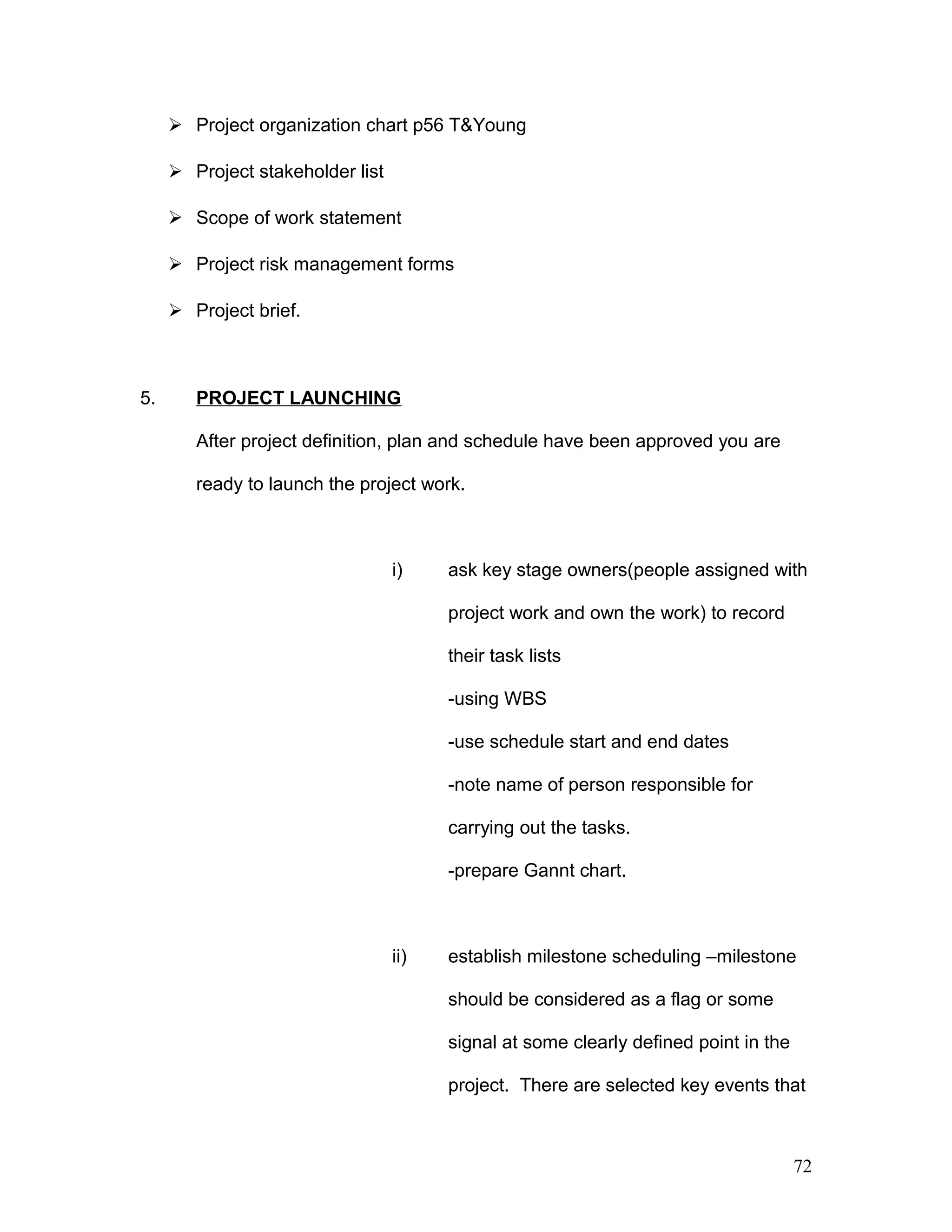 Project organization chart p56 T&Young
 Project stakeholder list
 Scope of work statement
 Project risk management forms
 Project brief.
5. PROJECT LAUNCHING
After project definition, plan and schedule have been approved you are
ready to launch the project work.
i) ask key stage owners(people assigned with
project work and own the work) to record
their task lists
-using WBS
-use schedule start and end dates
-note name of person responsible for
carrying out the tasks.
-prepare Gannt chart.
ii) establish milestone scheduling –milestone
should be considered as a flag or some
signal at some clearly defined point in the
project. There are selected key events that
72
 