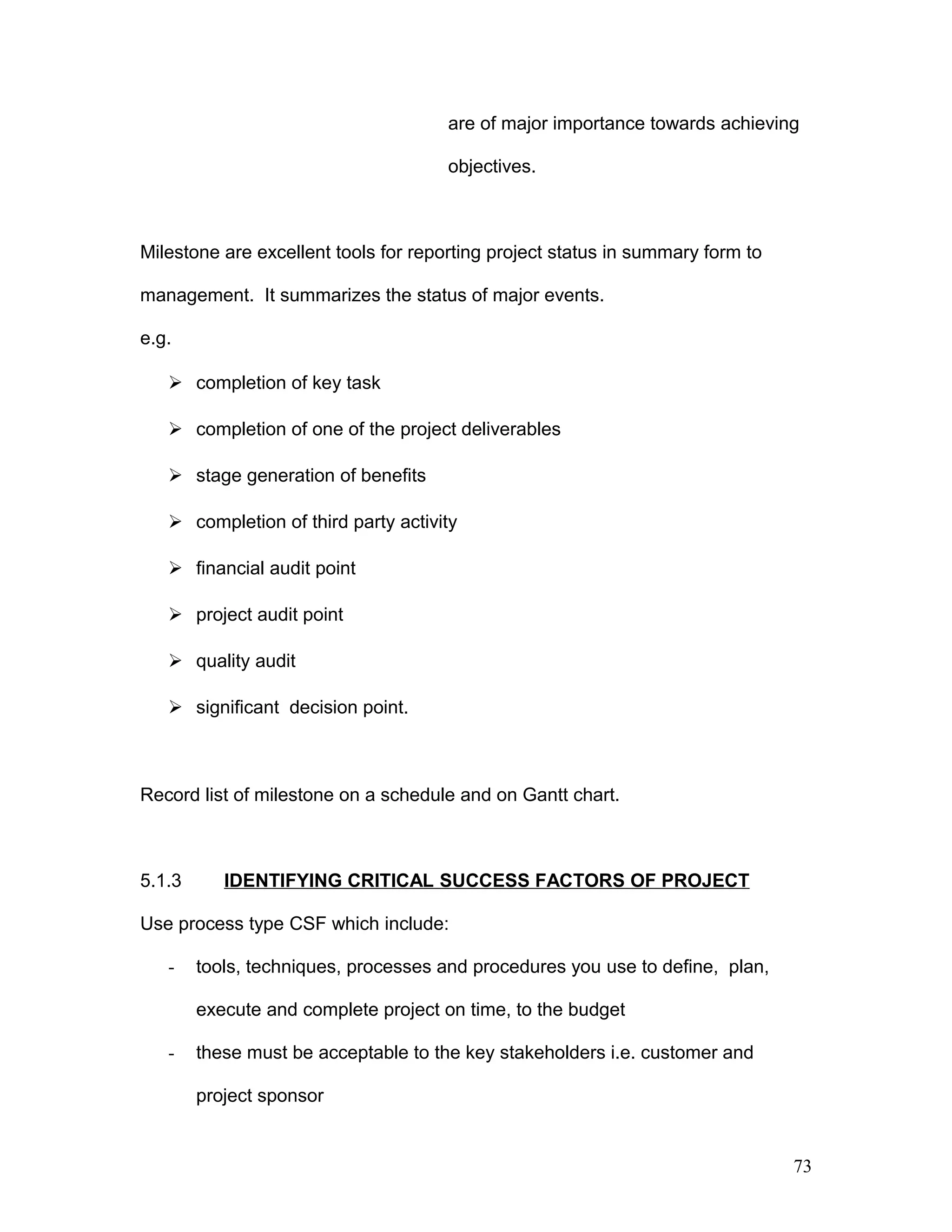 are of major importance towards achieving
objectives.
Milestone are excellent tools for reporting project status in summary form to
management. It summarizes the status of major events.
e.g.
 completion of key task
 completion of one of the project deliverables
 stage generation of benefits
 completion of third party activity
 financial audit point
 project audit point
 quality audit
 significant decision point.
Record list of milestone on a schedule and on Gantt chart.
5.1.3 IDENTIFYING CRITICAL SUCCESS FACTORS OF PROJECT
Use process type CSF which include:
- tools, techniques, processes and procedures you use to define, plan,
execute and complete project on time, to the budget
- these must be acceptable to the key stakeholders i.e. customer and
project sponsor
73
 