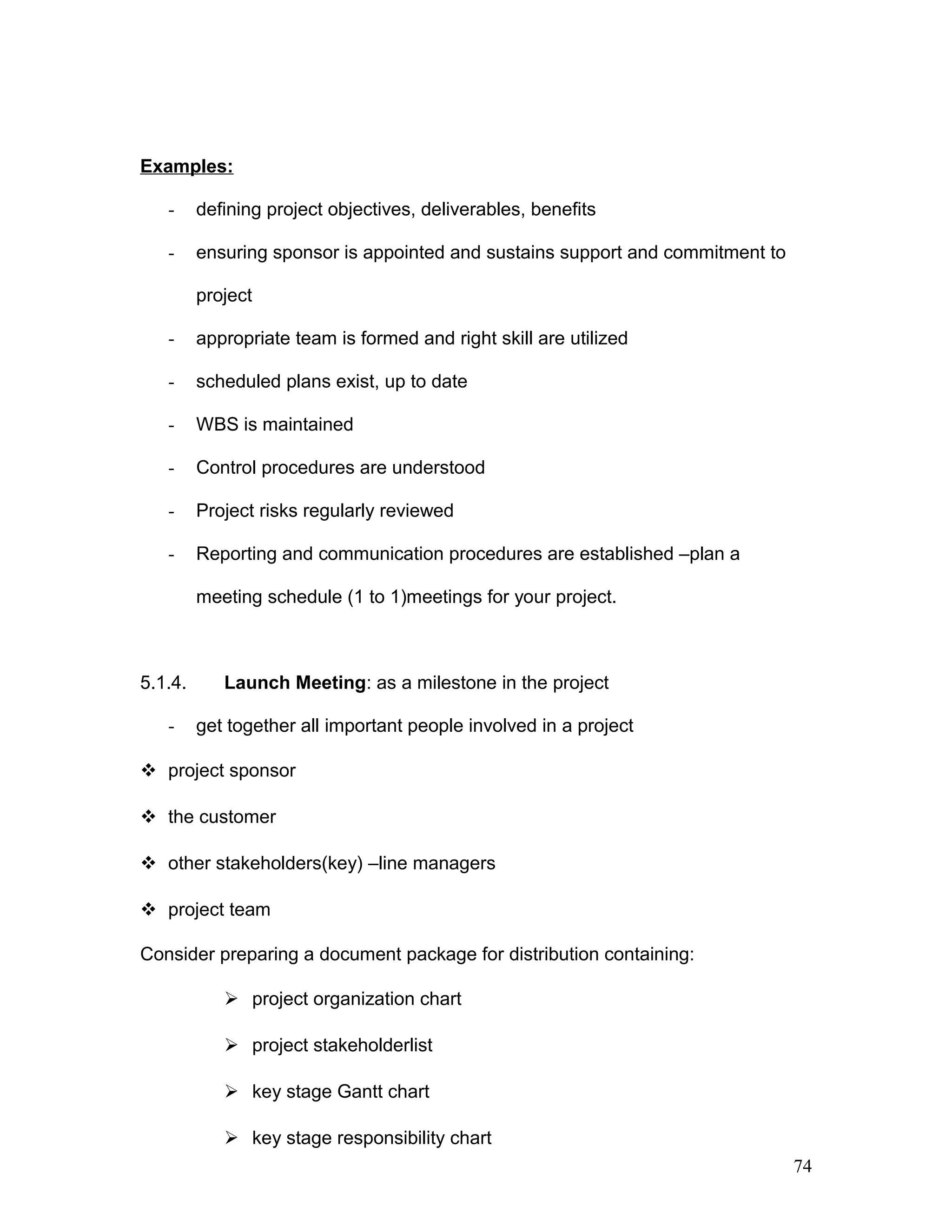 Examples:
- defining project objectives, deliverables, benefits
- ensuring sponsor is appointed and sustains support and commitment to
project
- appropriate team is formed and right skill are utilized
- scheduled plans exist, up to date
- WBS is maintained
- Control procedures are understood
- Project risks regularly reviewed
- Reporting and communication procedures are established –plan a
meeting schedule (1 to 1)meetings for your project.
5.1.4. Launch Meeting: as a milestone in the project
- get together all important people involved in a project
 project sponsor
 the customer
 other stakeholders(key) –line managers
 project team
Consider preparing a document package for distribution containing:
 project organization chart
 project stakeholderlist
 key stage Gantt chart
 key stage responsibility chart
74
 