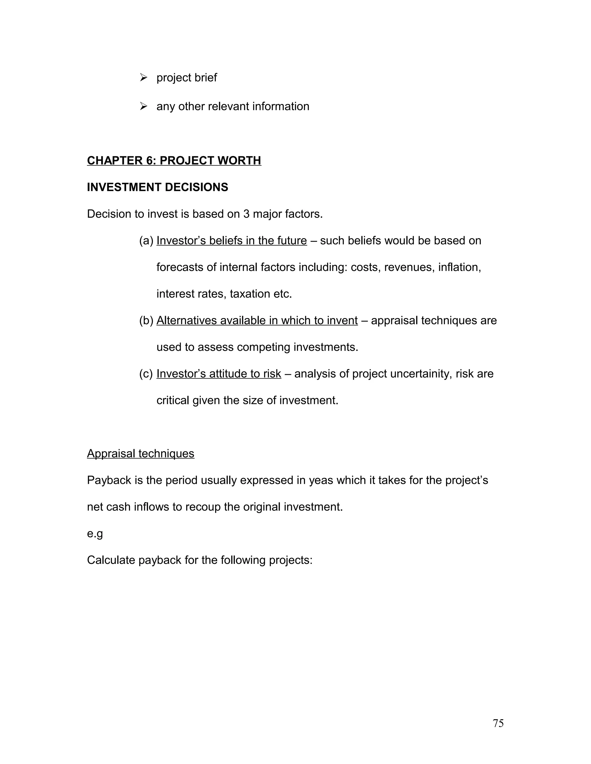 project brief
 any other relevant information
CHAPTER 6: PROJECT WORTH
INVESTMENT DECISIONS
Decision to invest is based on 3 major factors.
(a) Investor’s beliefs in the future – such beliefs would be based on
forecasts of internal factors including: costs, revenues, inflation,
interest rates, taxation etc.
(b) Alternatives available in which to invent – appraisal techniques are
used to assess competing investments.
(c) Investor’s attitude to risk – analysis of project uncertainity, risk are
critical given the size of investment.
Appraisal techniques
Payback is the period usually expressed in yeas which it takes for the project’s
net cash inflows to recoup the original investment.
e.g
Calculate payback for the following projects:
75
 
