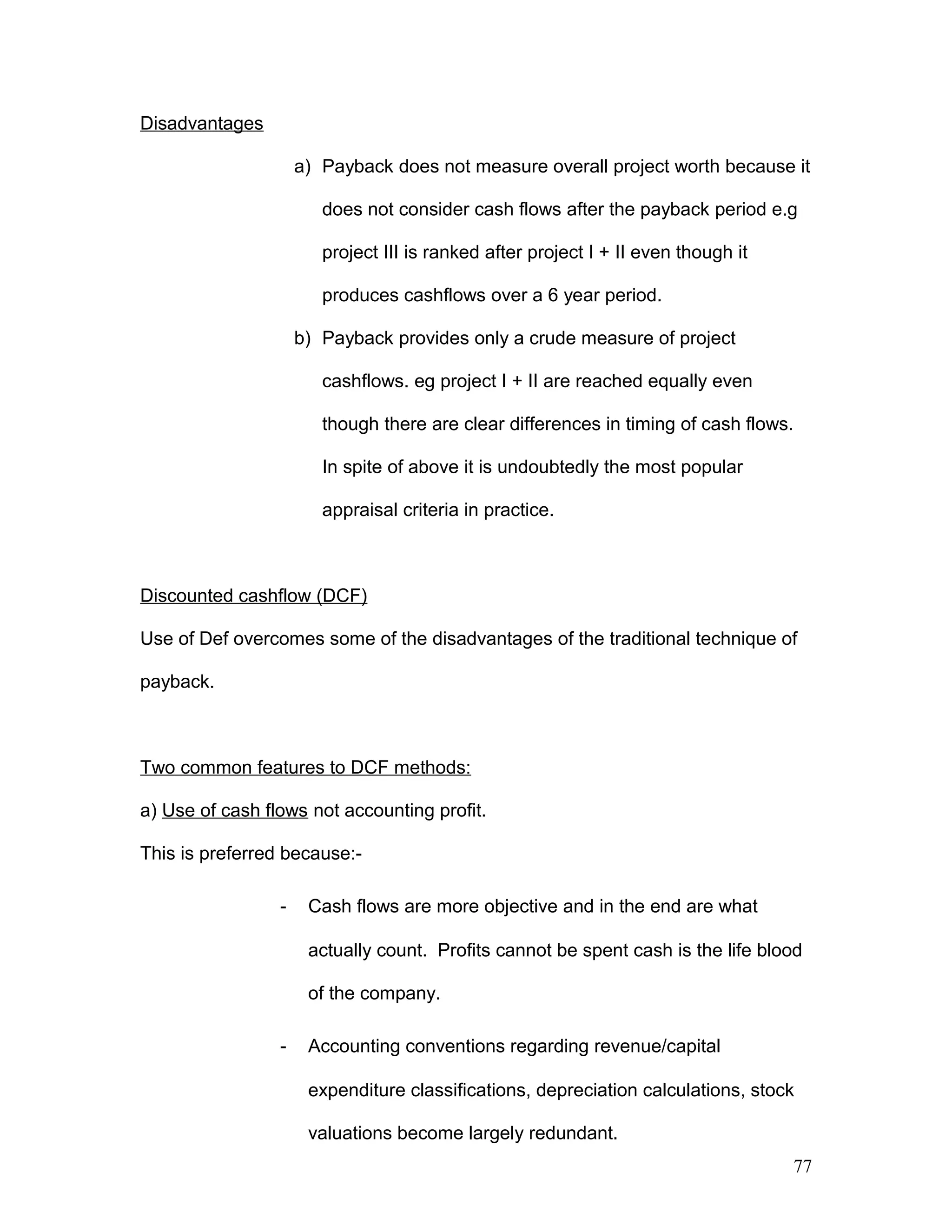 Disadvantages
a) Payback does not measure overall project worth because it
does not consider cash flows after the payback period e.g
project III is ranked after project I + II even though it
produces cashflows over a 6 year period.
b) Payback provides only a crude measure of project
cashflows. eg project I + II are reached equally even
though there are clear differences in timing of cash flows.
In spite of above it is undoubtedly the most popular
appraisal criteria in practice.
Discounted cashflow (DCF)
Use of Def overcomes some of the disadvantages of the traditional technique of
payback.
Two common features to DCF methods:
a) Use of cash flows not accounting profit.
This is preferred because:-
- Cash flows are more objective and in the end are what
actually count. Profits cannot be spent cash is the life blood
of the company.
- Accounting conventions regarding revenue/capital
expenditure classifications, depreciation calculations, stock
valuations become largely redundant.
77
 