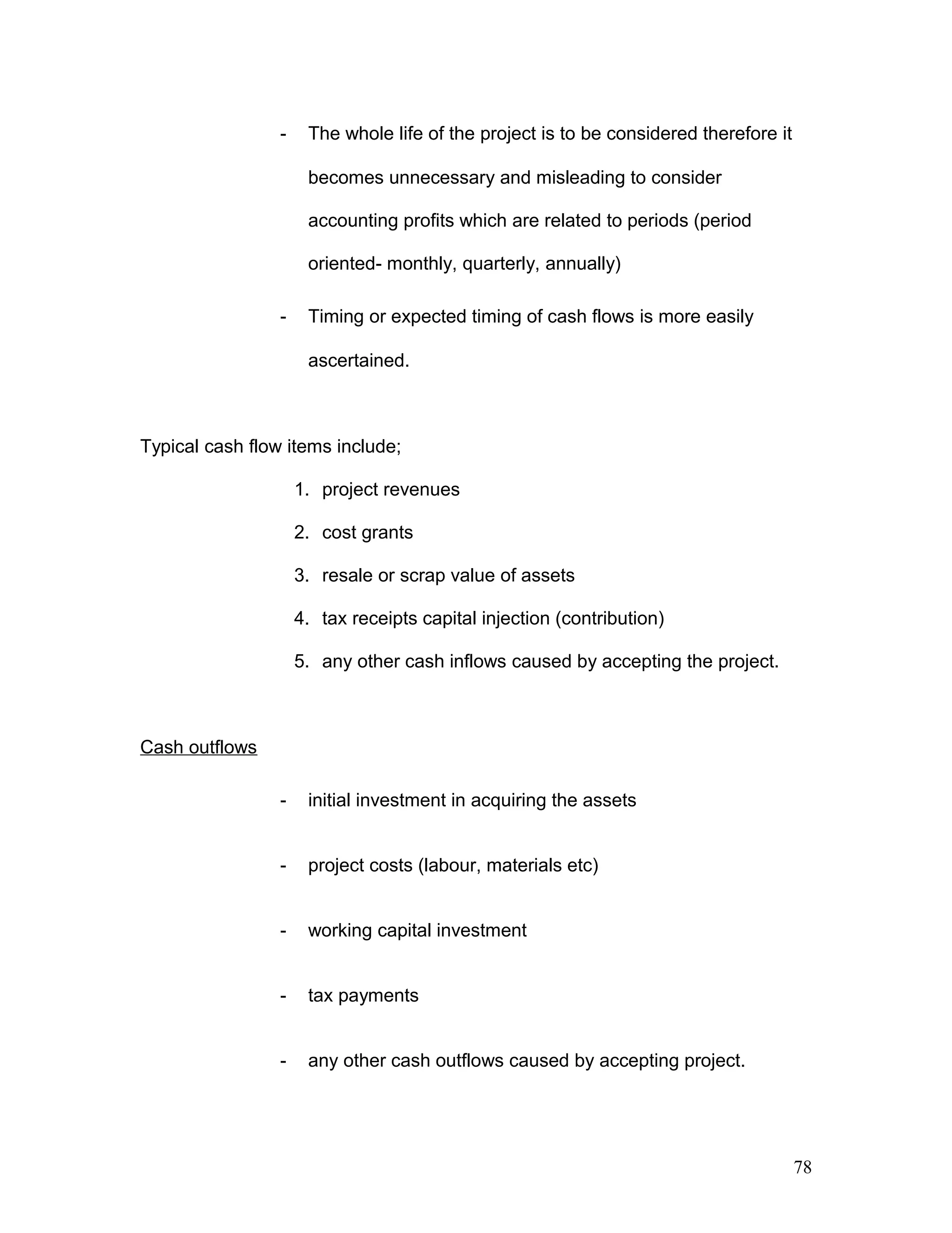 - The whole life of the project is to be considered therefore it
becomes unnecessary and misleading to consider
accounting profits which are related to periods (period
oriented- monthly, quarterly, annually)
- Timing or expected timing of cash flows is more easily
ascertained.
Typical cash flow items include;
1. project revenues
2. cost grants
3. resale or scrap value of assets
4. tax receipts capital injection (contribution)
5. any other cash inflows caused by accepting the project.
Cash outflows
- initial investment in acquiring the assets
- project costs (labour, materials etc)
- working capital investment
- tax payments
- any other cash outflows caused by accepting project.
78
 