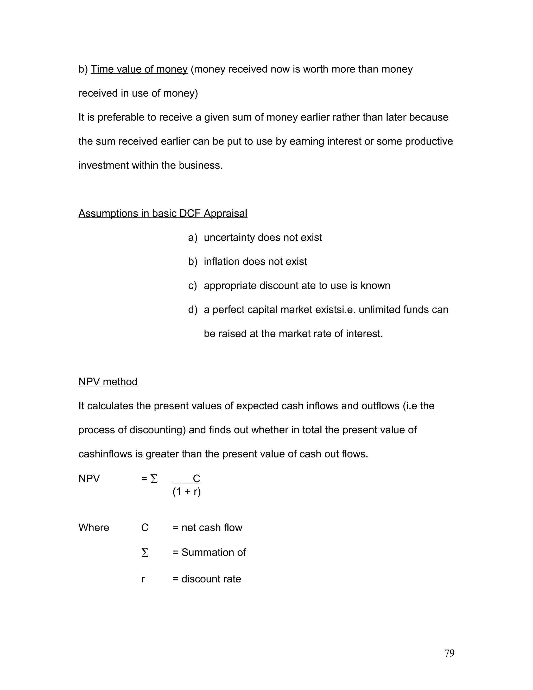 b) Time value of money (money received now is worth more than money
received in use of money)
It is preferable to receive a given sum of money earlier rather than later because
the sum received earlier can be put to use by earning interest or some productive
investment within the business.
Assumptions in basic DCF Appraisal
a) uncertainty does not exist
b) inflation does not exist
c) appropriate discount ate to use is known
d) a perfect capital market existsi.e. unlimited funds can
be raised at the market rate of interest.
NPV method
It calculates the present values of expected cash inflows and outflows (i.e the
process of discounting) and finds out whether in total the present value of
cashinflows is greater than the present value of cash out flows.
NPV = ∑ C
(1 + r)
Where C = net cash flow
∑ = Summation of
r = discount rate
79
 
