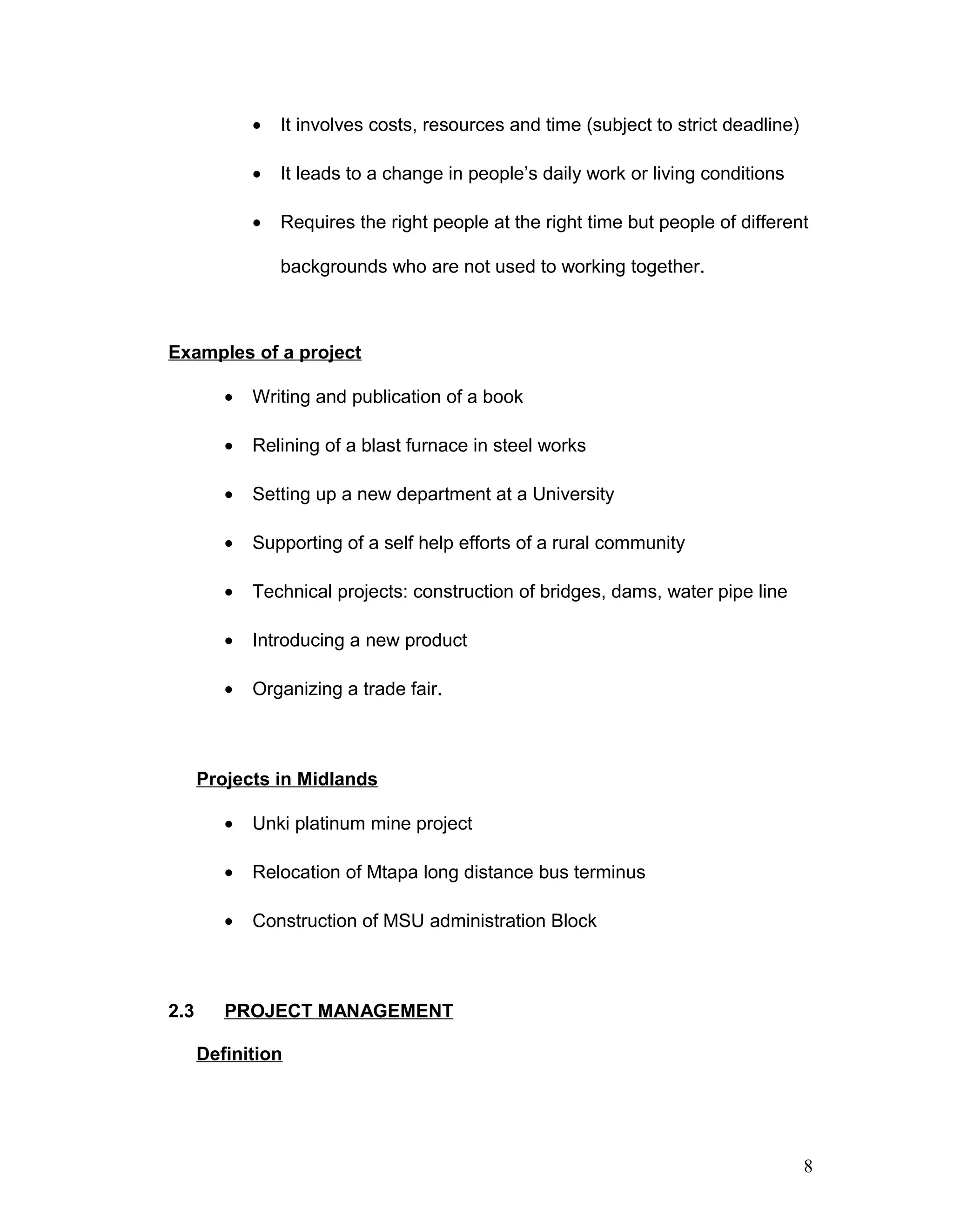 • It involves costs, resources and time (subject to strict deadline)
• It leads to a change in people’s daily work or living conditions
• Requires the right people at the right time but people of different
backgrounds who are not used to working together.
Examples of a project
• Writing and publication of a book
• Relining of a blast furnace in steel works
• Setting up a new department at a University
• Supporting of a self help efforts of a rural community
• Technical projects: construction of bridges, dams, water pipe line
• Introducing a new product
• Organizing a trade fair.
Projects in Midlands
• Unki platinum mine project
• Relocation of Mtapa long distance bus terminus
• Construction of MSU administration Block
2.3 PROJECT MANAGEMENT
Definition
8
 