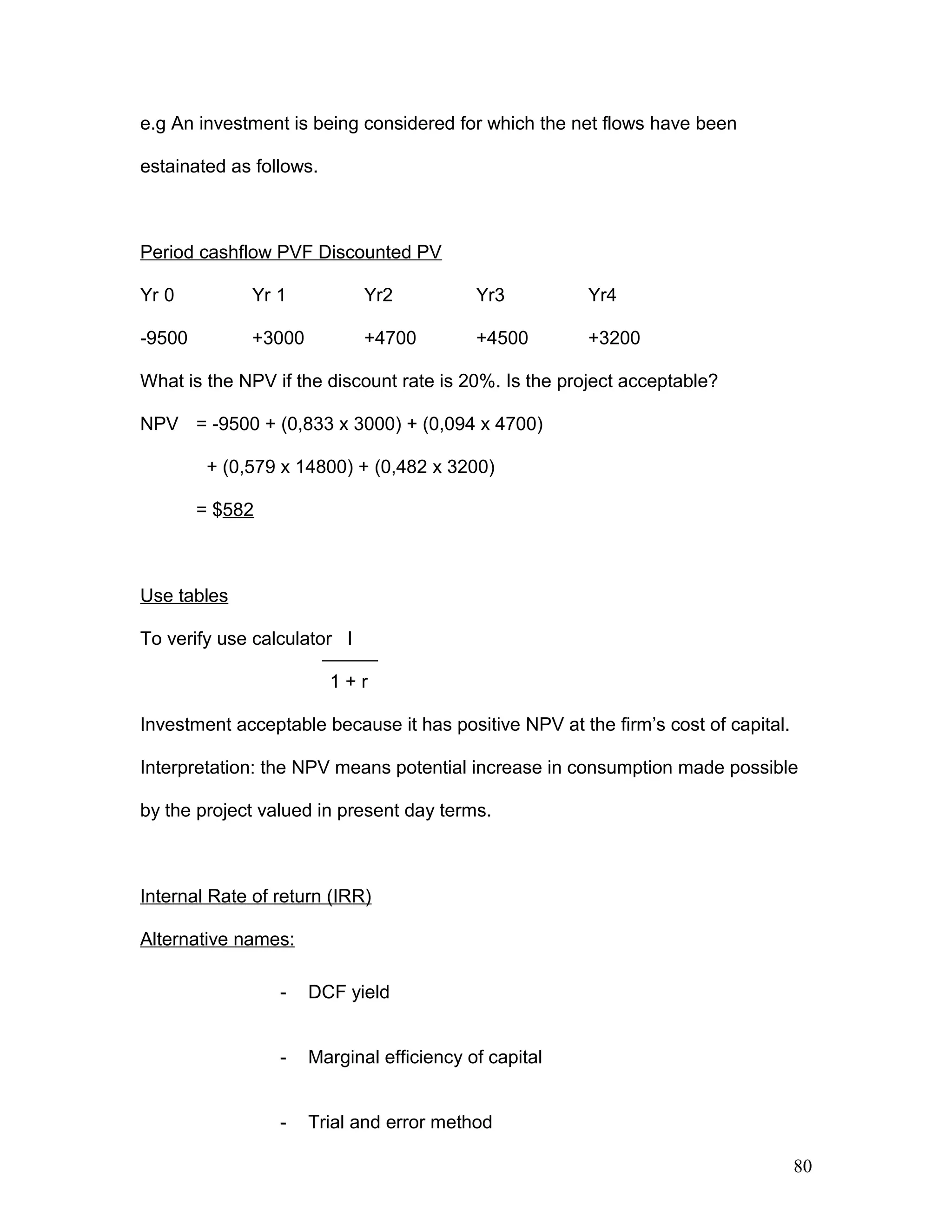 e.g An investment is being considered for which the net flows have been
estainated as follows.
Period cashflow PVF Discounted PV
Yr 0 Yr 1 Yr2 Yr3 Yr4
-9500 +3000 +4700 +4500 +3200
What is the NPV if the discount rate is 20%. Is the project acceptable?
NPV = -9500 + (0,833 x 3000) + (0,094 x 4700)
+ (0,579 x 14800) + (0,482 x 3200)
= $582
Use tables
To verify use calculator I
1 + r
Investment acceptable because it has positive NPV at the firm’s cost of capital.
Interpretation: the NPV means potential increase in consumption made possible
by the project valued in present day terms.
Internal Rate of return (IRR)
Alternative names:
- DCF yield
- Marginal efficiency of capital
- Trial and error method
80
 