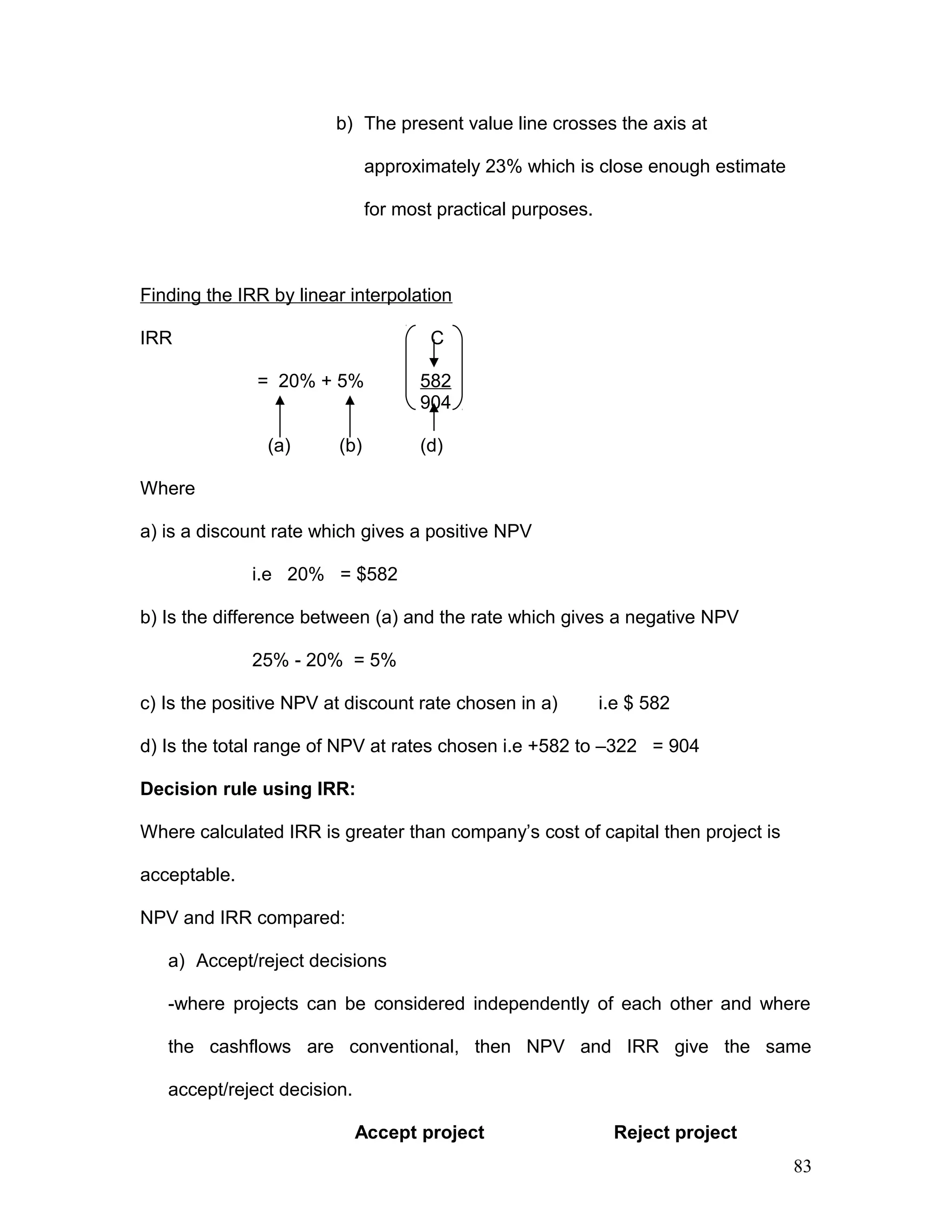 b) The present value line crosses the axis at
approximately 23% which is close enough estimate
for most practical purposes.
Finding the IRR by linear interpolation
IRR C
= 20% + 5% 582
904
(a) (b) (d)
Where
a) is a discount rate which gives a positive NPV
i.e 20% = $582
b) Is the difference between (a) and the rate which gives a negative NPV
25% - 20% = 5%
c) Is the positive NPV at discount rate chosen in a) i.e $ 582
d) Is the total range of NPV at rates chosen i.e +582 to –322 = 904
Decision rule using IRR:
Where calculated IRR is greater than company’s cost of capital then project is
acceptable.
NPV and IRR compared:
a) Accept/reject decisions
-where projects can be considered independently of each other and where
the cashflows are conventional, then NPV and IRR give the same
accept/reject decision.
Accept project Reject project
83
 