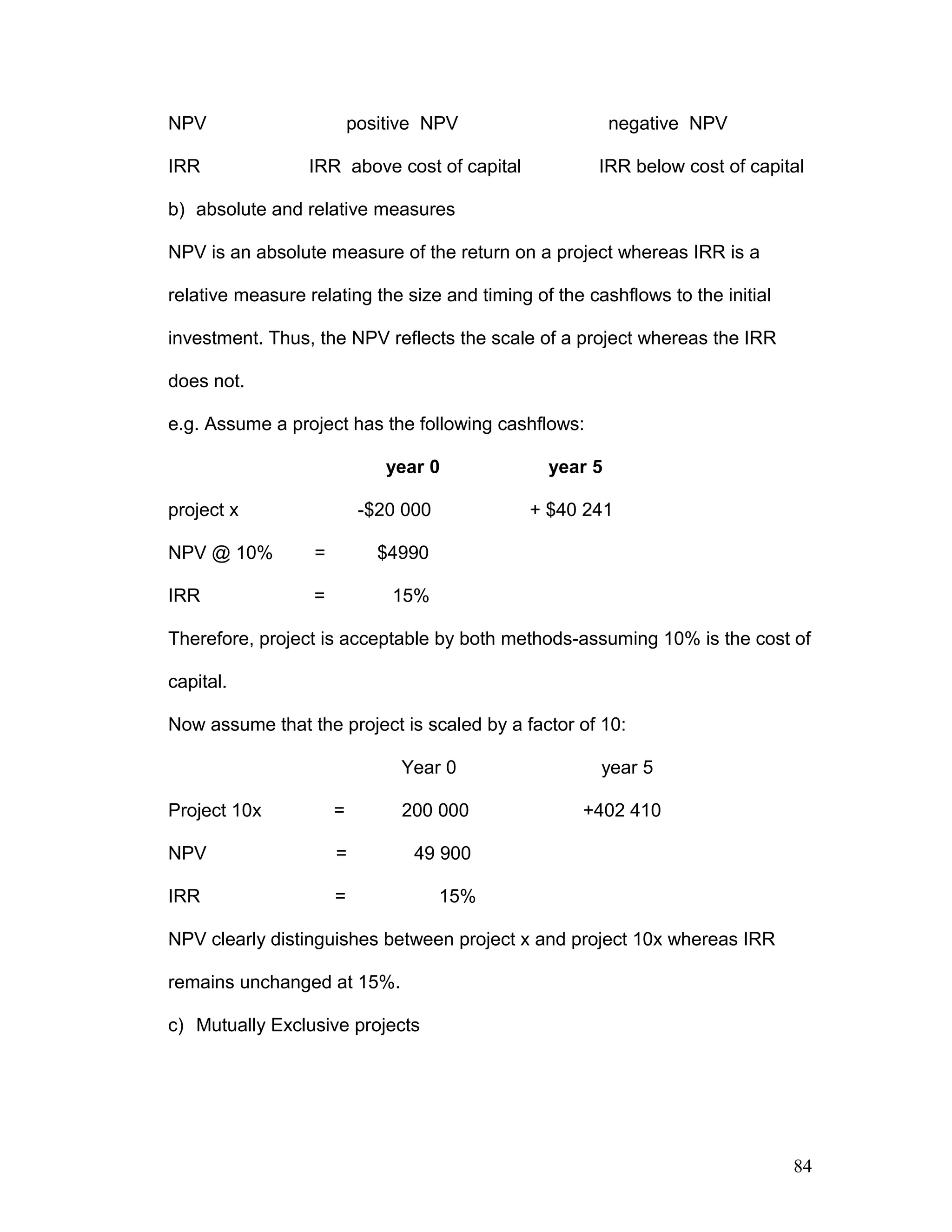 NPV positive NPV negative NPV
IRR IRR above cost of capital IRR below cost of capital
b) absolute and relative measures
NPV is an absolute measure of the return on a project whereas IRR is a
relative measure relating the size and timing of the cashflows to the initial
investment. Thus, the NPV reflects the scale of a project whereas the IRR
does not.
e.g. Assume a project has the following cashflows:
year 0 year 5
project x -$20 000 + $40 241
NPV @ 10% = $4990
IRR = 15%
Therefore, project is acceptable by both methods-assuming 10% is the cost of
capital.
Now assume that the project is scaled by a factor of 10:
Year 0 year 5
Project 10x = 200 000 +402 410
NPV = 49 900
IRR = 15%
NPV clearly distinguishes between project x and project 10x whereas IRR
remains unchanged at 15%.
c) Mutually Exclusive projects
84
 