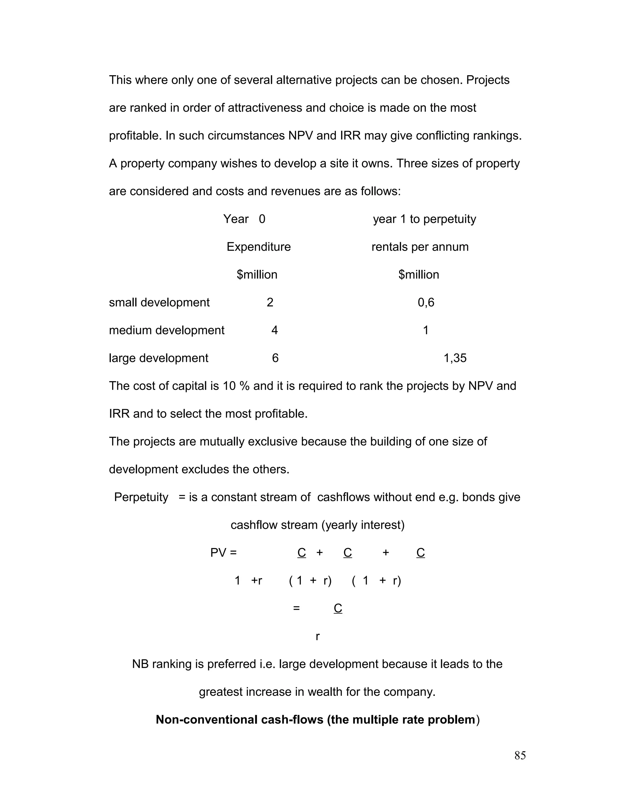 This where only one of several alternative projects can be chosen. Projects
are ranked in order of attractiveness and choice is made on the most
profitable. In such circumstances NPV and IRR may give conflicting rankings.
A property company wishes to develop a site it owns. Three sizes of property
are considered and costs and revenues are as follows:
Year 0 year 1 to perpetuity
Expenditure rentals per annum
$million $million
small development 2 0,6
medium development 4 1
large development 6 1,35
The cost of capital is 10 % and it is required to rank the projects by NPV and
IRR and to select the most profitable.
The projects are mutually exclusive because the building of one size of
development excludes the others.
Perpetuity = is a constant stream of cashflows without end e.g. bonds give
cashflow stream (yearly interest)
PV = C + C + C
1 +r ( 1 + r) ( 1 + r)
= C
r
NB ranking is preferred i.e. large development because it leads to the
greatest increase in wealth for the company.
Non-conventional cash-flows (the multiple rate problem)
85
 