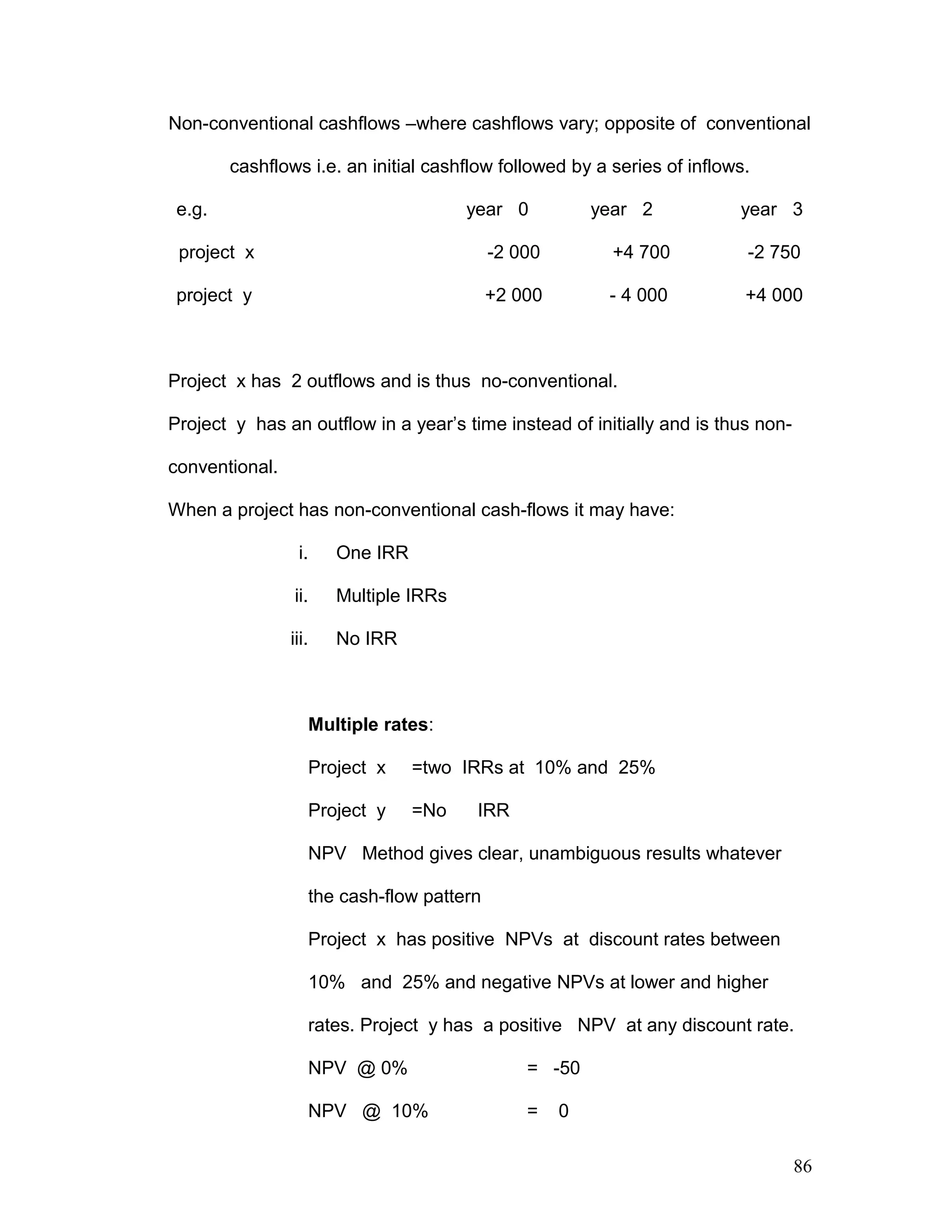 Non-conventional cashflows –where cashflows vary; opposite of conventional
cashflows i.e. an initial cashflow followed by a series of inflows.
e.g. year 0 year 2 year 3
project x -2 000 +4 700 -2 750
project y +2 000 - 4 000 +4 000
Project x has 2 outflows and is thus no-conventional.
Project y has an outflow in a year’s time instead of initially and is thus non-
conventional.
When a project has non-conventional cash-flows it may have:
i. One IRR
ii. Multiple IRRs
iii. No IRR
Multiple rates:
Project x =two IRRs at 10% and 25%
Project y =No IRR
NPV Method gives clear, unambiguous results whatever
the cash-flow pattern
Project x has positive NPVs at discount rates between
10% and 25% and negative NPVs at lower and higher
rates. Project y has a positive NPV at any discount rate.
NPV @ 0% = -50
NPV @ 10% = 0
86
 