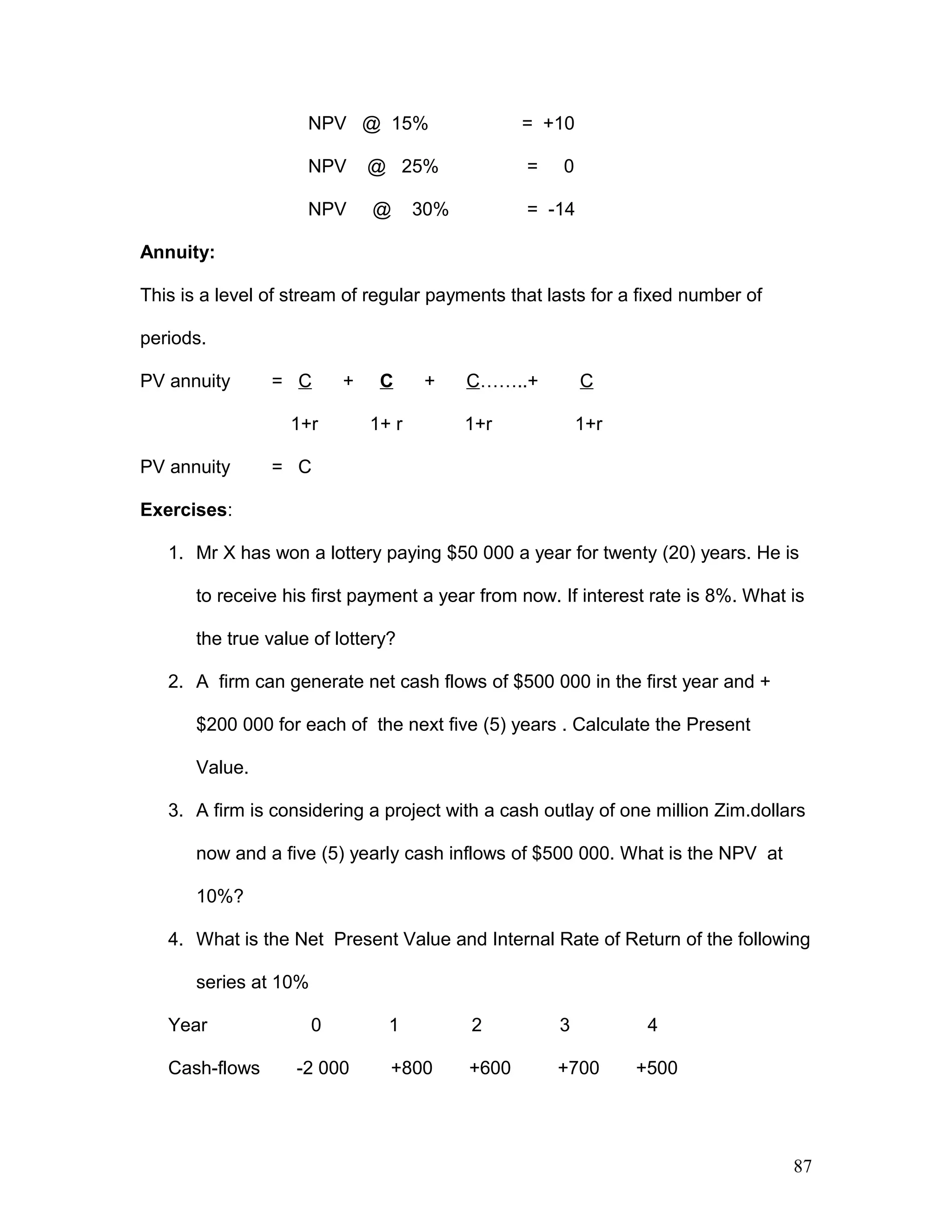 NPV @ 15% = +10
NPV @ 25% = 0
NPV @ 30% = -14
Annuity:
This is a level of stream of regular payments that lasts for a fixed number of
periods.
PV annuity = C + C + C……..+ C
1+r 1+ r 1+r 1+r
PV annuity = C
Exercises:
1. Mr X has won a lottery paying $50 000 a year for twenty (20) years. He is
to receive his first payment a year from now. If interest rate is 8%. What is
the true value of lottery?
2. A firm can generate net cash flows of $500 000 in the first year and +
$200 000 for each of the next five (5) years . Calculate the Present
Value.
3. A firm is considering a project with a cash outlay of one million Zim.dollars
now and a five (5) yearly cash inflows of $500 000. What is the NPV at
10%?
4. What is the Net Present Value and Internal Rate of Return of the following
series at 10%
Year 0 1 2 3 4
Cash-flows -2 000 +800 +600 +700 +500
87
 
