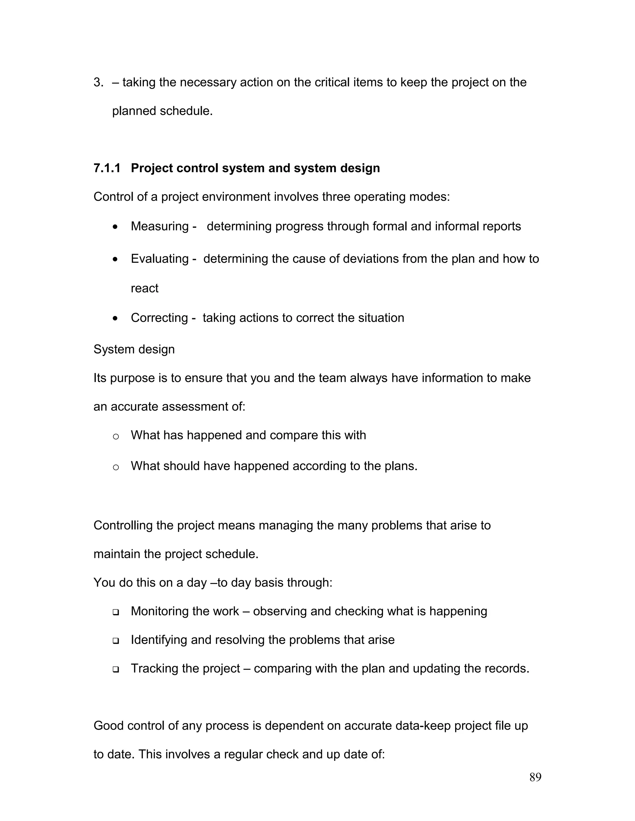 3. – taking the necessary action on the critical items to keep the project on the
planned schedule.
7.1.1 Project control system and system design
Control of a project environment involves three operating modes:
• Measuring - determining progress through formal and informal reports
• Evaluating - determining the cause of deviations from the plan and how to
react
• Correcting - taking actions to correct the situation
System design
Its purpose is to ensure that you and the team always have information to make
an accurate assessment of:
o What has happened and compare this with
o What should have happened according to the plans.
Controlling the project means managing the many problems that arise to
maintain the project schedule.
You do this on a day –to day basis through:
 Monitoring the work – observing and checking what is happening
 Identifying and resolving the problems that arise
 Tracking the project – comparing with the plan and updating the records.
Good control of any process is dependent on accurate data-keep project file up
to date. This involves a regular check and up date of:
89
 