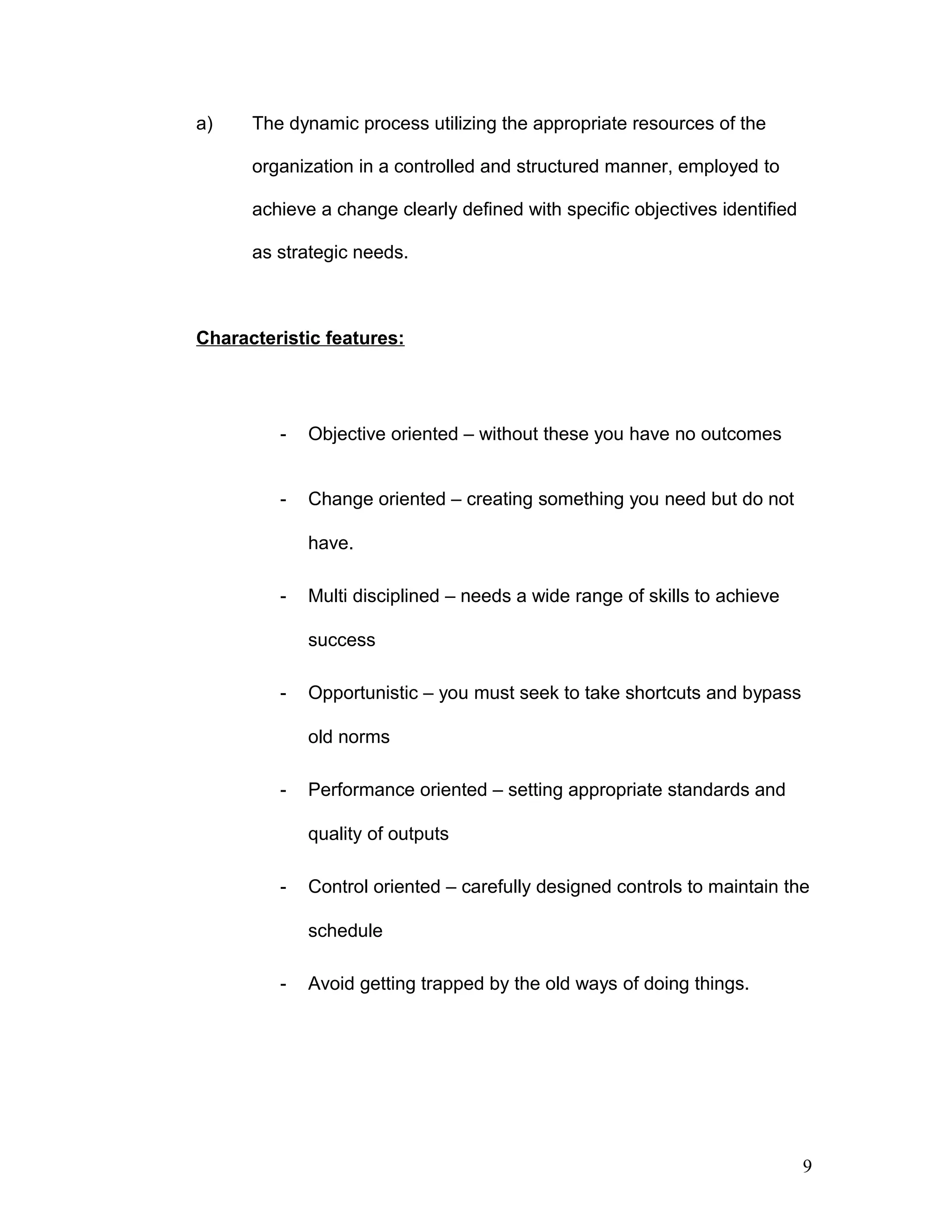 a) The dynamic process utilizing the appropriate resources of the
organization in a controlled and structured manner, employed to
achieve a change clearly defined with specific objectives identified
as strategic needs.
Characteristic features:
- Objective oriented – without these you have no outcomes
- Change oriented – creating something you need but do not
have.
- Multi disciplined – needs a wide range of skills to achieve
success
- Opportunistic – you must seek to take shortcuts and bypass
old norms
- Performance oriented – setting appropriate standards and
quality of outputs
- Control oriented – carefully designed controls to maintain the
schedule
- Avoid getting trapped by the old ways of doing things.
9
 