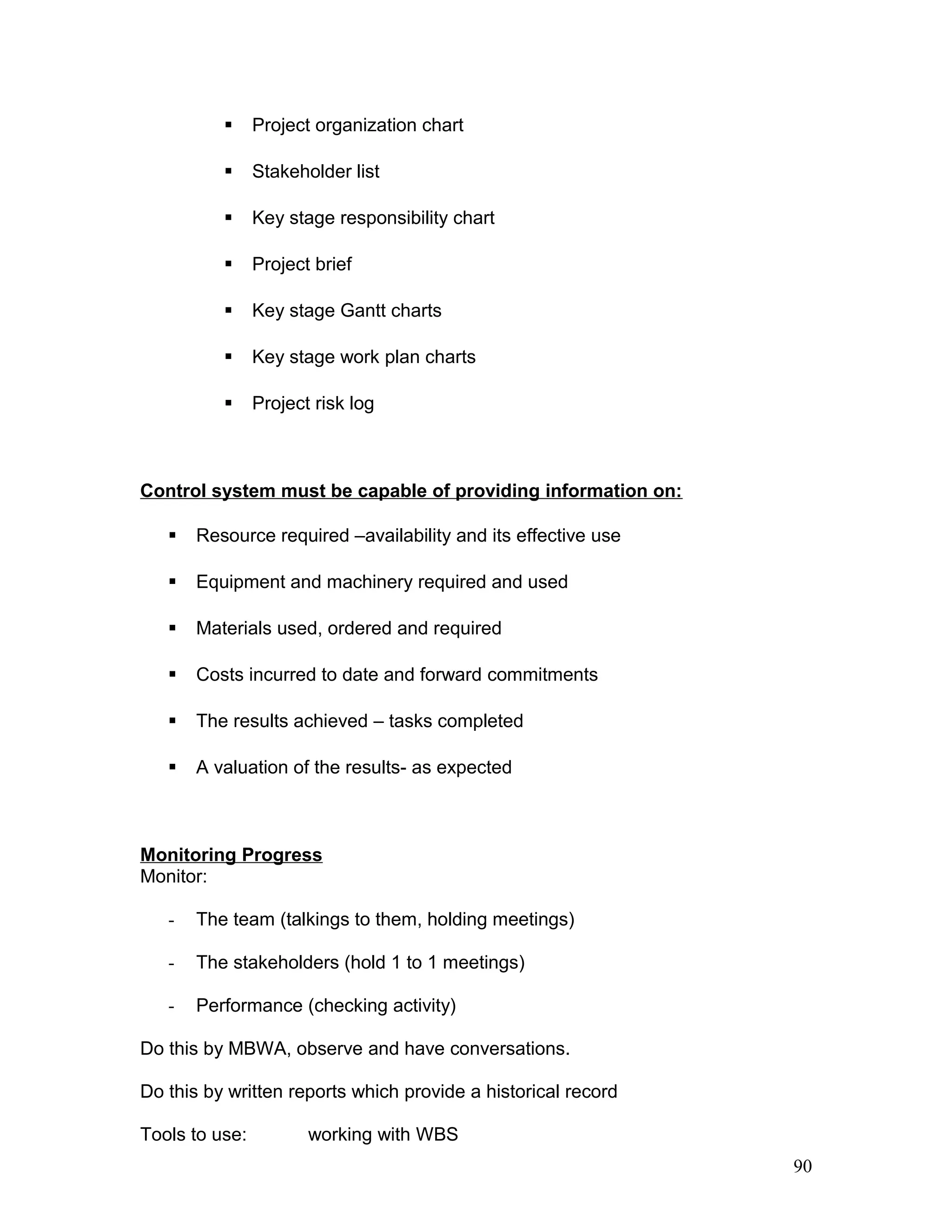  Project organization chart
 Stakeholder list
 Key stage responsibility chart
 Project brief
 Key stage Gantt charts
 Key stage work plan charts
 Project risk log
Control system must be capable of providing information on:
 Resource required –availability and its effective use
 Equipment and machinery required and used
 Materials used, ordered and required
 Costs incurred to date and forward commitments
 The results achieved – tasks completed
 A valuation of the results- as expected
Monitoring Progress
Monitor:
- The team (talkings to them, holding meetings)
- The stakeholders (hold 1 to 1 meetings)
- Performance (checking activity)
Do this by MBWA, observe and have conversations.
Do this by written reports which provide a historical record
Tools to use: working with WBS
90
 