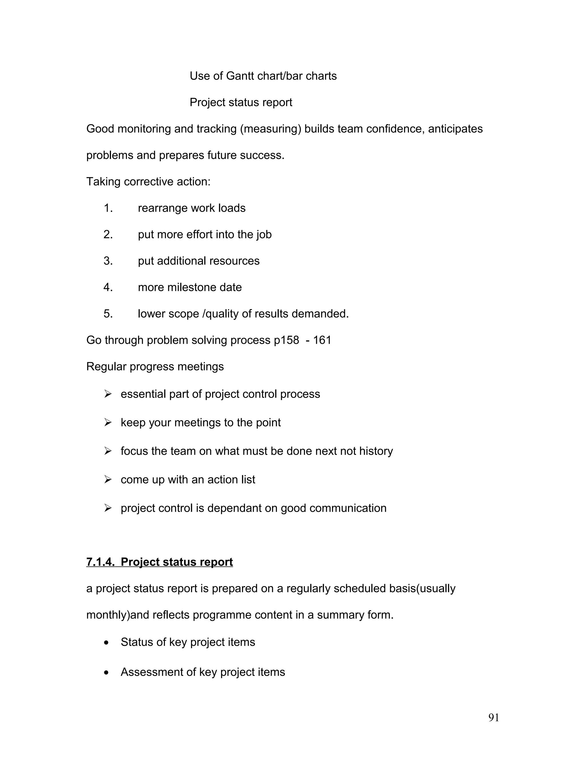 Use of Gantt chart/bar charts
Project status report
Good monitoring and tracking (measuring) builds team confidence, anticipates
problems and prepares future success.
Taking corrective action:
1. rearrange work loads
2. put more effort into the job
3. put additional resources
4. more milestone date
5. lower scope /quality of results demanded.
Go through problem solving process p158 - 161
Regular progress meetings
 essential part of project control process
 keep your meetings to the point
 focus the team on what must be done next not history
 come up with an action list
 project control is dependant on good communication
7.1.4. Project status report
a project status report is prepared on a regularly scheduled basis(usually
monthly)and reflects programme content in a summary form.
• Status of key project items
• Assessment of key project items
91
 