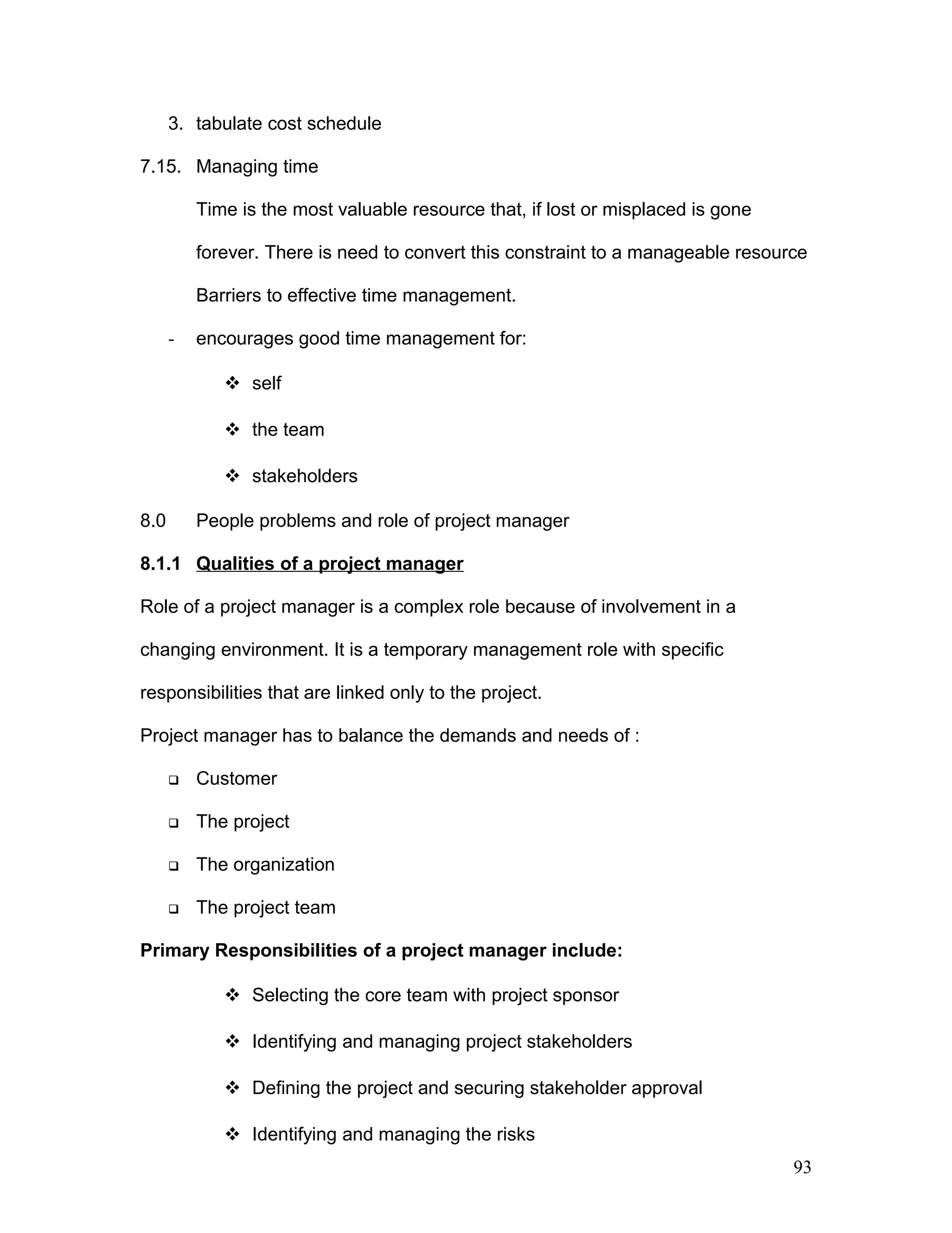 3. tabulate cost schedule
7.15. Managing time
Time is the most valuable resource that, if lost or misplaced is gone
forever. There is need to convert this constraint to a manageable resource
Barriers to effective time management.
- encourages good time management for:
 self
 the team
 stakeholders
8.0 People problems and role of project manager
8.1.1 Qualities of a project manager
Role of a project manager is a complex role because of involvement in a
changing environment. It is a temporary management role with specific
responsibilities that are linked only to the project.
Project manager has to balance the demands and needs of :
 Customer
 The project
 The organization
 The project team
Primary Responsibilities of a project manager include:
 Selecting the core team with project sponsor
 Identifying and managing project stakeholders
 Defining the project and securing stakeholder approval
 Identifying and managing the risks
93
 