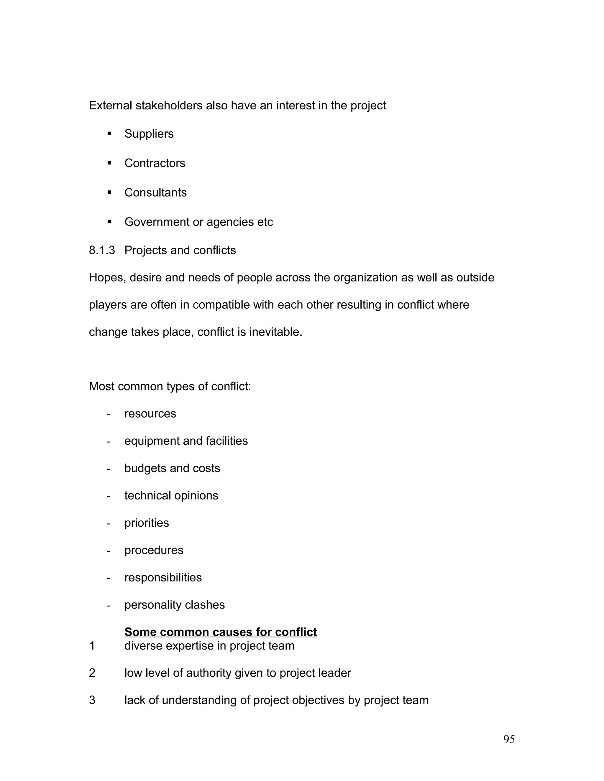 External stakeholders also have an interest in the project
 Suppliers
 Contractors
 Consultants
 Government or agencies etc
8.1.3 Projects and conflicts
Hopes, desire and needs of people across the organization as well as outside
players are often in compatible with each other resulting in conflict where
change takes place, conflict is inevitable.
Most common types of conflict:
- resources
- equipment and facilities
- budgets and costs
- technical opinions
- priorities
- procedures
- responsibilities
- personality clashes
Some common causes for conflict
1 diverse expertise in project team
2 low level of authority given to project leader
3 lack of understanding of project objectives by project team
95
 