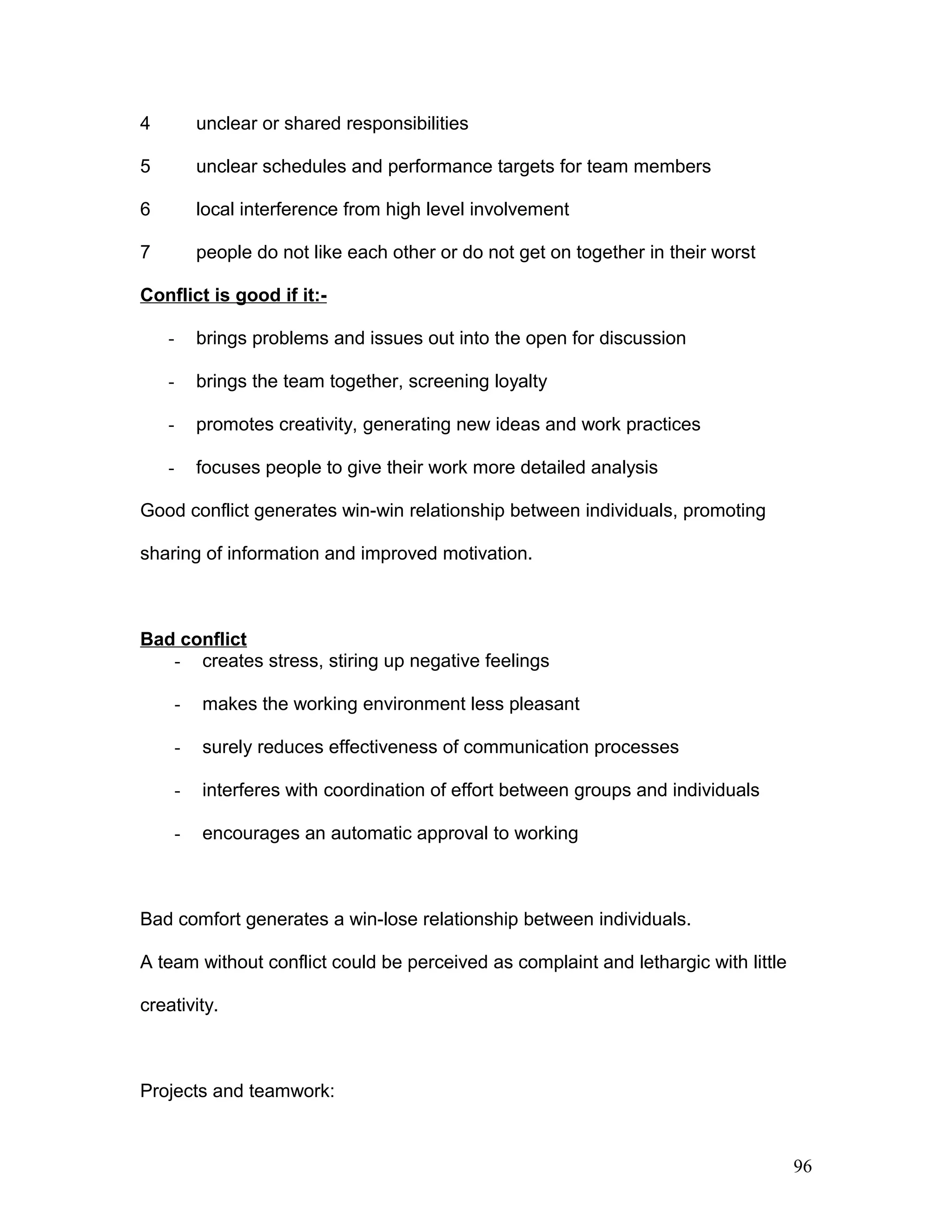 4 unclear or shared responsibilities
5 unclear schedules and performance targets for team members
6 local interference from high level involvement
7 people do not like each other or do not get on together in their worst
Conflict is good if it:-
- brings problems and issues out into the open for discussion
- brings the team together, screening loyalty
- promotes creativity, generating new ideas and work practices
- focuses people to give their work more detailed analysis
Good conflict generates win-win relationship between individuals, promoting
sharing of information and improved motivation.
Bad conflict
- creates stress, stiring up negative feelings
- makes the working environment less pleasant
- surely reduces effectiveness of communication processes
- interferes with coordination of effort between groups and individuals
- encourages an automatic approval to working
Bad comfort generates a win-lose relationship between individuals.
A team without conflict could be perceived as complaint and lethargic with little
creativity.
Projects and teamwork:
96
 