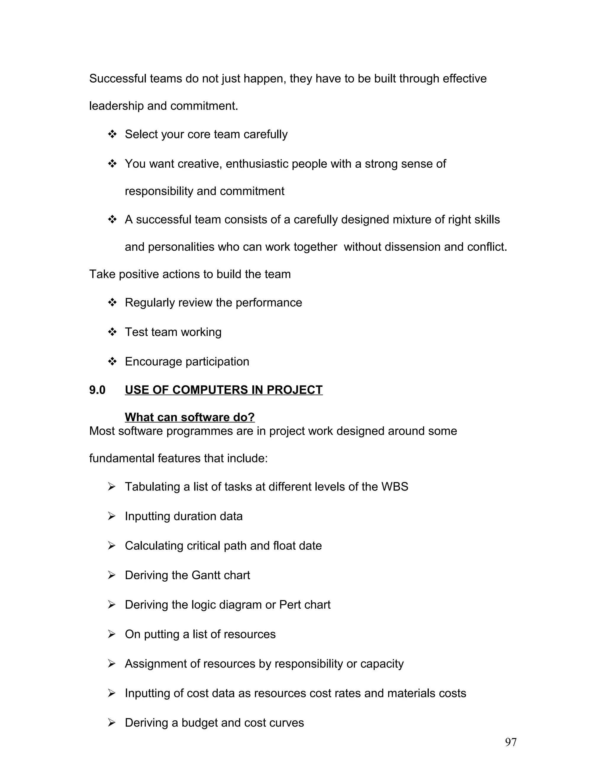 Successful teams do not just happen, they have to be built through effective
leadership and commitment.
 Select your core team carefully
 You want creative, enthusiastic people with a strong sense of
responsibility and commitment
 A successful team consists of a carefully designed mixture of right skills
and personalities who can work together without dissension and conflict.
Take positive actions to build the team
 Regularly review the performance
 Test team working
 Encourage participation
9.0 USE OF COMPUTERS IN PROJECT
What can software do?
Most software programmes are in project work designed around some
fundamental features that include:
 Tabulating a list of tasks at different levels of the WBS
 Inputting duration data
 Calculating critical path and float date
 Deriving the Gantt chart
 Deriving the logic diagram or Pert chart
 On putting a list of resources
 Assignment of resources by responsibility or capacity
 Inputting of cost data as resources cost rates and materials costs
 Deriving a budget and cost curves
97
 