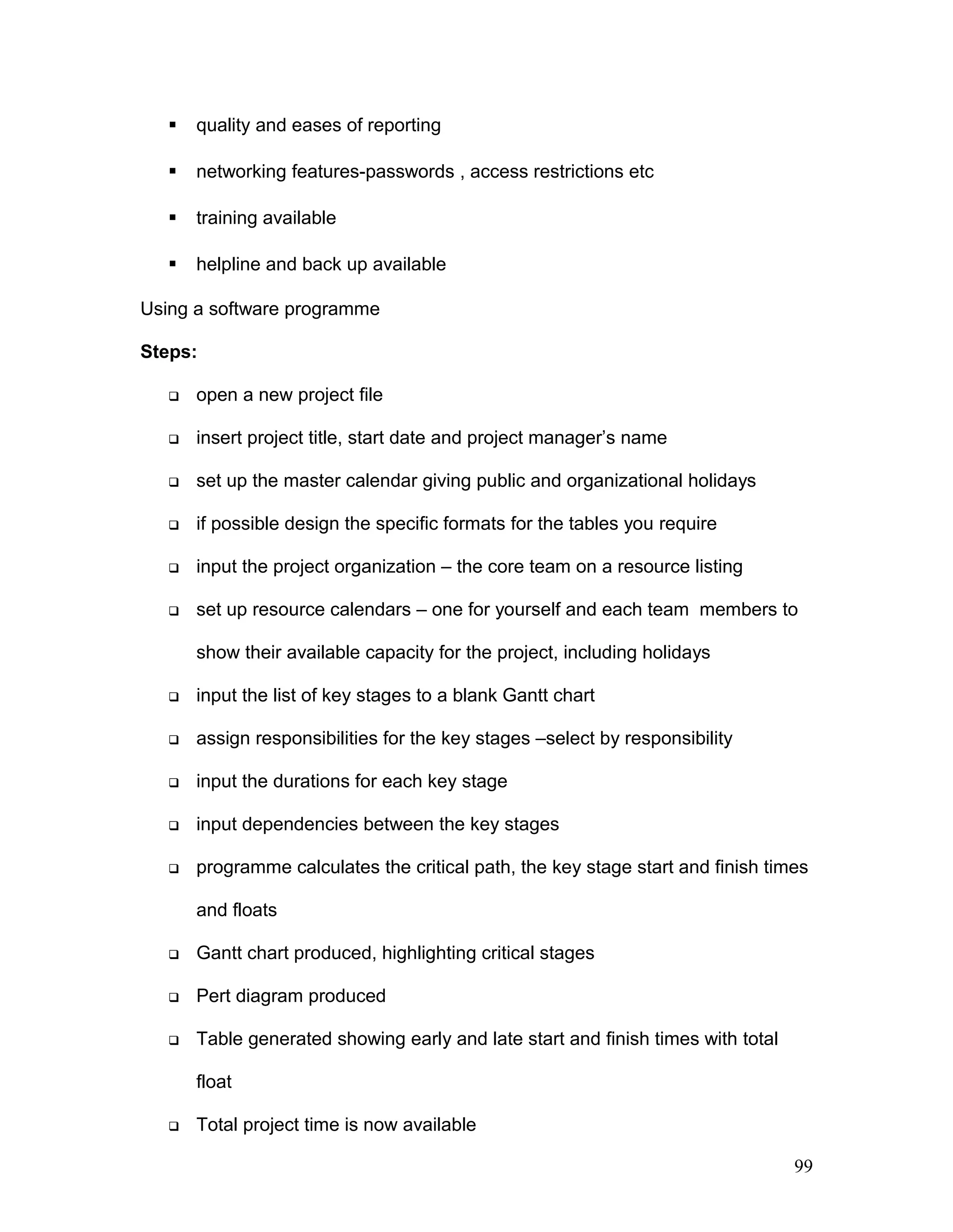  quality and eases of reporting
 networking features-passwords , access restrictions etc
 training available
 helpline and back up available
Using a software programme
Steps:
 open a new project file
 insert project title, start date and project manager’s name
 set up the master calendar giving public and organizational holidays
 if possible design the specific formats for the tables you require
 input the project organization – the core team on a resource listing
 set up resource calendars – one for yourself and each team members to
show their available capacity for the project, including holidays
 input the list of key stages to a blank Gantt chart
 assign responsibilities for the key stages –select by responsibility
 input the durations for each key stage
 input dependencies between the key stages
 programme calculates the critical path, the key stage start and finish times
and floats
 Gantt chart produced, highlighting critical stages
 Pert diagram produced
 Table generated showing early and late start and finish times with total
float
 Total project time is now available
99
 