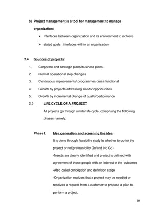 b) Project management is a tool for management to manage
organization:
 Interfaces between organization and its environment to achieve
 stated goals Interfaces within an organisation
2.4 Sources of projects:
1. Corporate and strategic plans/business plans
2. Normal operations/ step changes
3. Continuous improvements/ programmes cross functional
4. Growth by projects addressing needs/ opportunities
5. Growth by incremental change of quality/performance
2.5 LIFE CYCLE OF A PROJECT
All projects go through similar life cycle, comprising the following
phases namely:
Phase1: Idea generation and screening the idea
It is done through feasibility study ie whether to go for the
project or not(prefeasibility Go/and No Go)
-Needs are clearly identified and project is defined with
agreement of those people with an interest in the outcomes
-Also called conception and definition stage
-Organization realizes that a project may be needed or
receives a request from a customer to propose a plan to
perform a project.
10
 