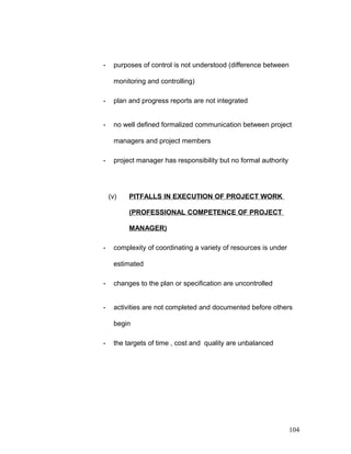 - purposes of control is not understood (difference between
monitoring and controlling)
- plan and progress reports are not integrated
- no well defined formalized communication between project
managers and project members
- project manager has responsibility but no formal authority
(v) PITFALLS IN EXECUTION OF PROJECT WORK
(PROFESSIONAL COMPETENCE OF PROJECT
MANAGER)
- complexity of coordinating a variety of resources is under
estimated
- changes to the plan or specification are uncontrolled
- activities are not completed and documented before others
begin
- the targets of time , cost and quality are unbalanced
104
 