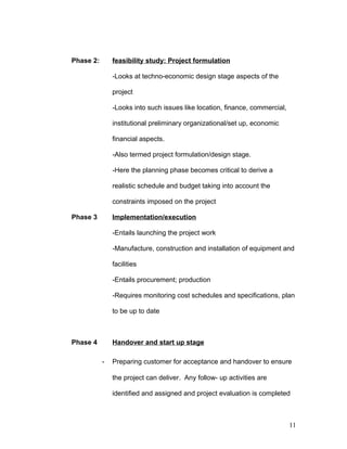 Phase 2: feasibility study: Project formulation
-Looks at techno-economic design stage aspects of the
project
-Looks into such issues like location, finance, commercial,
institutional preliminary organizational/set up, economic
financial aspects.
-Also termed project formulation/design stage.
-Here the planning phase becomes critical to derive a
realistic schedule and budget taking into account the
constraints imposed on the project
Phase 3 Implementation/execution
-Entails launching the project work
-Manufacture, construction and installation of equipment and
facilities
-Entails procurement; production
-Requires monitoring cost schedules and specifications, plan
to be up to date
Phase 4 Handover and start up stage
- Preparing customer for acceptance and handover to ensure
the project can deliver. Any follow- up activities are
identified and assigned and project evaluation is completed
11
 
