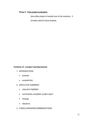 Phase 5 Post project evaluation
done after project is handed over to the customer. It
provides data for future projects.
Contents of a project report(proposal)
1. INTRODUCTION:
• -purpose
• -scope(limits)
2. EXECUTIVE SUMMARY
• -executive highlights
• -summarises completed project report
• -findings
• -decisions
3. CONCLUSIONS/RECOMMENDATIONS
12
 