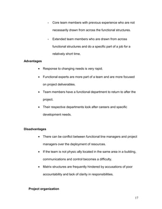 - Core team members with previous experience who are not
necessarily drawn from across the functional structures.
- Extended team members who are drawn from across
functional structures and do a specific part of a job for a
relatively short time.
Advantages
• Response to changing needs is very rapid.
• Functional experts are more part of a team and are more focused
on project deliverables.
• Team members have a functional department to return to after the
project.
• Their respective departments look after careers and specific
development needs.
Disadvantages
• There can be conflict between functional line managers and project
managers over the deployment of resources.
• If the team is not physic ally located in the same area in a building,
communications and control becomes a difficulty.
• Matrix structures are frequently hindered by accusations of poor
accountability and lack of clarity in responsibilities.
Project organization
17
 