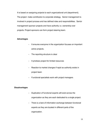 It is based on assigning projects to each organizational unit (department).
The project make contribution to corporate strategy. Senior management is
involved in project process and has defined roles and responsibilities. Senior
management sponsor projects and have authority i.e. ownership over
projects. Project sponsors can form project steering team.
Advantages
- It ensures everyone in the organization focuses on important
active projects.
- The reporting structure is clear
- It priotises project for limited resources
- Reaction to market changes if rapid as authority exists in
project team
- Functional specialists work with project managers
Disadvantages
- Duplication of functional experts will exist across the
organization as they are each dedicated to a single project.
- There is a lack of information exchange between functional
experts as they are located in different parts of the
organization.
18
 