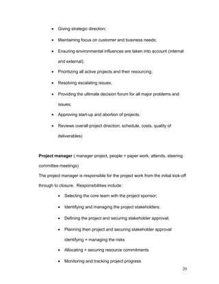 • Giving strategic direction;
• Maintaining focus on customer and business needs;
• Ensuring environmental influences are taken into account (internal
and external);
• Prioritizing all active projects and their resourcing;
• Resolving escalating issues;
• Providing the ultimate decision forum for all major problems and
issues;
• Approving start-up and abortion of projects.
• Reviews overall project direction, schedule, costs, quality of
deliverables)
Project manager ( manager project, people + paper work, attends, steering
committee meetings)
The project manager is responsible for the project work from the initial kick-off
through to closure. Responsibilities include:
• Selecting the core team with the project sponsor;
• Identifying and managing the project stakeholders;
• Defining the project and securing stakeholder approval;
• Planning then project and securing stakeholder approval
identifying + managing the risks
• Allocating + securing resource commitments
• Monitoring and tracking project progress
20
 