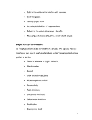 • Solving the problems that interfere with progress
• Controlling costs
• Leading project team
• Informing stakeholders of progress status
• Delivering the project deliverables + benefits
• Managing performance of everyone involved with project
Project Manager’s deliverables
i.e The physical items to be delivered from a project. This typically includes
reports and plan as well as physical products and services project deliveries a
product or service.
• Terms of reference or project definition
• Milestone plan
• Budget
• Work breakdown structure
• Project organization chart
• Responsibility
• Task definitions
• Deliverable definitions
• Deliverablee definitions
• Quality plan
• Dependency chart
21
 