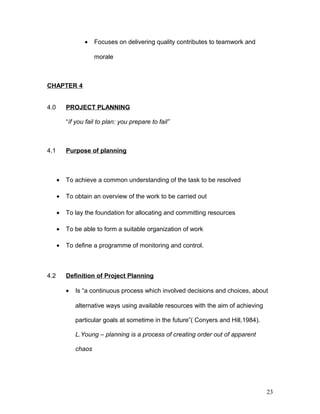 • Focuses on delivering quality contributes to teamwork and
morale
CHAPTER 4
4.0 PROJECT PLANNING
“íf you fail to plan: you prepare to fail”
4.1 Purpose of planning
• To achieve a common understanding of the task to be resolved
• To obtain an overview of the work to be carried out
• To lay the foundation for allocating and committing resources
• To be able to form a suitable organization of work
• To define a programme of monitoring and control.
4.2 Definition of Project Planning
• Is “a continuous process which involved decisions and choices, about
alternative ways using available resources with the aim of achieving
particular goals at sometime in the future”( Conyers and Hill,1984).
L.Young – planning is a process of creating order out of apparent
chaos
23
 