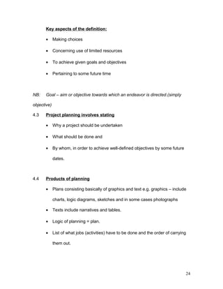 Key aspects of the definition:
• Making choices
• Concerning use of limited resources
• To achieve given goals and objectives
• Pertaining to some future time
NB: Goal – aim or objective towards which an endeavor is directed.(simply
objective)
4.3 Project planning involves stating
• Why a project should be undertaken
• What should be done and
• By whom, in order to achieve well-defined objectives by some future
dates.
4.4 Products of planning
• Plans consisting basically of graphics and text e.g. graphics – include
charts, logic diagrams, sketches and in some cases photographs
• Texts include narratives and tables.
• Logic of planning = plan.
• List of what jobs (activities) have to be done and the order of carrying
them out.
24
 