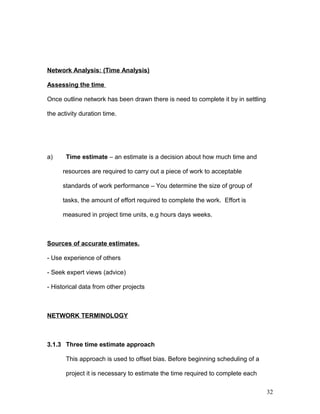 Network Analysis: (Time Analysis)
Assessing the time
Once outline network has been drawn there is need to complete it by in settling
the activity duration time.
a) Time estimate – an estimate is a decision about how much time and
resources are required to carry out a piece of work to acceptable
standards of work performance – You determine the size of group of
tasks, the amount of effort required to complete the work. Effort is
measured in project time units, e.g hours days weeks.
Sources of accurate estimates.
- Use experience of others
- Seek expert views (advice)
- Historical data from other projects
NETWORK TERMINOLOGY
3.1.3 Three time estimate approach
This approach is used to offset bias. Before beginning scheduling of a
project it is necessary to estimate the time required to complete each
32
 