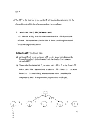 day 7.
c) The EST in the finishing event number 5 is the project duration and it is the
shortest time in which the where project can be completed.
2. Latest start time (LST) (Backward pass)
LST for each activity must be established to enable critical path to be
isolated. LST is the latest possible time at which preceding activity can
finish without project duration.
Calculating LST (backward pass)
a) starting at finish event no5 insert LST i.e. day a and work backwards
through the network deducting each activity duration from previous
calculated LST.
b) Where tails of activities B & C join event no1, LST for C is day 3 and LST
for B is day 1. The lowest number is taken as LST for event no 1 because
if event no 1 occurred at day 3 then activities B and D could not be
completed by day 7 as required and project would be delayed.
2
B 2 4 D
A 1 C 3 E 4 F 5
1 3 1 2
38
0
0
0
0
09
98
l0
o0
3
3
1
1
4
6
7
7
5
9
 