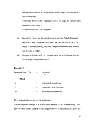 - activity d requires that a be completed and e, f and g all require that b
and c completed
- note that a dummy will be necessary unless we begin the network from
separate nodes b and c
- h requires only that c be completed
iii) last activity I and j are drawn in the same manner. Activity I requires
both g and h be completed; so g and h are directed to a single node
(node 5) Similarly activity j requires completion of both d and e which
are directed to node 6
iv) since no activities that f, I or j precede them the activities are directed
to the project completion node 7.
Question 2.
Expected Time (TE) = (a+4m+b)
6
Where
a = optimistic time estimate
b = pessimistic time estimates
m = most likely time estimate
TE is estimate of the mean of the distribution
It is the weighted average of a, m and b with weights 1 – 4 – 1 respectively. The
same method can be used to find the expected level of resource usage given the
45
 