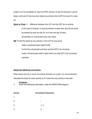 project is to be completed on day 43.LSTfor activity I is day 25 because I cannot
begin until event 5 has occurred, latest occurrence time (LOT) for event 5 is also
25.
Slack or Float = difference between the LST and the EST for an activity
- in the case of activity I it must be started no later than day 25 but could
be started as early as day 24, so it has one day of slack
- all activities on critical path have zero slack
NB To find the slack for any activity or the LOT for any event
- make a backward pass (right to left)
To find the critical path and time and the EOT’s for al events
make a forward pass (left to right) which are also EST’s for successor
activities.
Adopt the following convention:
When there are two or more non-critical activities on a path, it is conventional to
calculate the slack for each activity as if it were the only activity in the path.
Problems
1. Given the following information, draw the PERT/CPM diagram.
Activity Immediate Predecessor
1 -
2 -
3 1, 4
4 2
48
 
