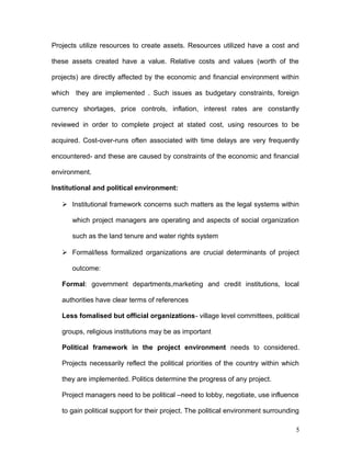 Projects utilize resources to create assets. Resources utilized have a cost and
these assets created have a value. Relative costs and values (worth of the
projects) are directly affected by the economic and financial environment within
which they are implemented . Such issues as budgetary constraints, foreign
currency shortages, price controls, inflation, interest rates are constantly
reviewed in order to complete project at stated cost, using resources to be
acquired. Cost-over-runs often associated with time delays are very frequently
encountered- and these are caused by constraints of the economic and financial
environment.
Institutional and political environment:
 Institutional framework concerns such matters as the legal systems within
which project managers are operating and aspects of social organization
such as the land tenure and water rights system
 Formal/less formalized organizations are crucial determinants of project
outcome:
Formal: government departments,marketing and credit institutions, local
authorities have clear terms of references
Less fomalised but official organizations- village level committees, political
groups, religious institutions may be as important
Political framework in the project environment needs to considered.
Projects necessarily reflect the political priorities of the country within which
they are implemented. Politics determine the progress of any project.
Project managers need to be political –need to lobby, negotiate, use influence
to gain political support for their project. The political environment surrounding
5
 
