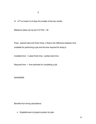 6
 LFT at mode 4 is 6 days the smaller of the two results.
Milestone dates can be set V12 P32 – 36
Float: optional start and finish times. A float is the difference between time
available for performing a job and the time required for doing it.
Available time = Latest finish time - earliest start time
Required time = time estimate for completing a job
DIAGRAMS
Benefits from timing calculations:
• Establishment of project duration for plan
54
 