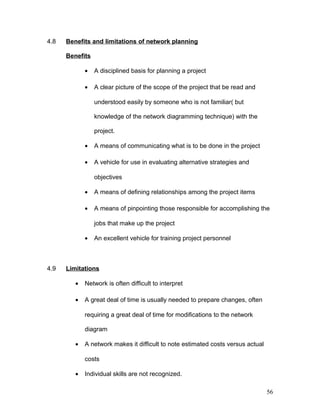 4.8 Benefits and limitations of network planning
Benefits
• A disciplined basis for planning a project
• A clear picture of the scope of the project that be read and
understood easily by someone who is not familiar( but
knowledge of the network diagramming technique) with the
project.
• A means of communicating what is to be done in the project
• A vehicle for use in evaluating alternative strategies and
objectives
• A means of defining relationships among the project items
• A means of pinpointing those responsible for accomplishing the
jobs that make up the project
• An excellent vehicle for training project personnel
4.9 Limitations
• Network is often difficult to interpret
• A great deal of time is usually needed to prepare changes, often
requiring a great deal of time for modifications to the network
diagram
• A network makes it difficult to note estimated costs versus actual
costs
• Individual skills are not recognized.
56
 