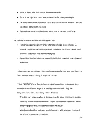 • Parts of these jobs that can be done concurrently
• Parts of each job that must be completed be for other parts begin
• Certain jobs or parts of jobs that must be given priority so as not to hold up
scheduled completion of project
• Optional starting and end dates of some jobs or parts of jobs if any.
To overcome above deficiencies during planning
• Network diagrams explicitly show interrelationships between jobs. A
network diagram shows which jobs can be done concurrently, which owes
precede, and which ones follow other jobs
• Jobs with critical schedules are specified with their required beginning and
end dates
Using computer calculations based on the network diagram also permits more
rapid and accurate updating of project schedule.
“While PERT/CPM and Gannt charts are both scheduling techniques, they
are not merely different ways of achieving the same ends: they are
complementary rather than competitive” Discuss
The date may relate to when a decision is to be made concerning outside
financing, when announcement of a project to the press is planned, when
a thorough project review is scheduled on whatever.
Milestone scheduling indicates seluted dates by which various phases of
the entire project to be completed.
58
 