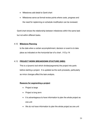 • Milestones add detail to Gantt chart
• Milestones serve as formal review points where costs, progress and
the need for replanning on schedule modification can be reviewed.
Gantt chart shows the relationship between milestones within the same task
but not within different tasks.
4.12 Milestone Planning
Is the date when a certain accomplishment, decision or event is to take
place as indicated on the horizontal bar of a chart . V12 p 14
4.13 PROJECT WORK BREAKDOWN STUCTURE (WBS)
This is a dynamic tool which divides(segments) the project into parts
before starting a project. It is updated as the work proceeds, particularly
as minor changes affect the task analysis.
Reasons for segmenting a project
• Project is large
• Project is long term
• It is advantageous to have information to plan the whole project as
one unit
• We do not have information to plan the whole project as one unit
59
 