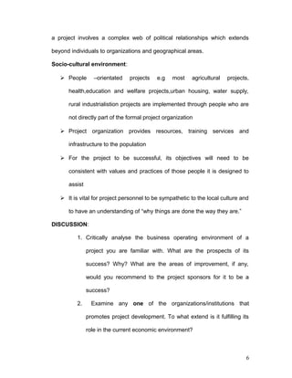 a project involves a complex web of political relationships which extends
beyond individuals to organizations and geographical areas.
Socio-cultural environment:
 People –orientated projects e.g most agricultural projects,
health,education and welfare projects,urban housing, water supply,
rural industrialistion projects are implemented through people who are
not directly part of the formal project organization
 Project organization provides resources, training services and
infrastructure to the population
 For the project to be successful, its objectives will need to be
consistent with values and practices of those people it is designed to
assist
 It is vital for project personnel to be sympathetic to the local culture and
to have an understanding of “why things are done the way they are.”
DISCUSSION:
1. Critically analyse the business operating environment of a
project you are familiar with. What are the prospects of its
success? Why? What are the areas of improvement, if any,
would you recommend to the project sponsors for it to be a
success?
2. Examine any one of the organizations/institutions that
promotes project development. To what extend is it fulfilling its
role in the current economic environment?
6
 