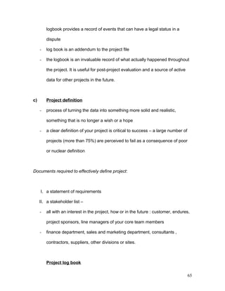 logbook provides a record of events that can have a legal status in a
dispute
- log book is an addendum to the project file
- the logbook is an invaluable record of what actually happened throughout
the project. It is useful for post-project evaluation and a source of active
data for other projects in the future.
c) Project definition
- process of turning the data into something more solid and realistic,
something that is no longer a wish or a hope
- a clear definition of your project is critical to success – a large number of
projects (more than 75%) are perceived to fail as a consequence of poor
or nuclear definition
Documents required to effectively define project:
I. a statement of requirements
II. a stakeholder list –
- all with an interest in the project, how or in the future : customer, endures,
project sponsors, line managers of your core team members
- finance department, sales and marketing department, consultants ,
contractors, suppliers, other divisions or sites.
Project log book
65
 