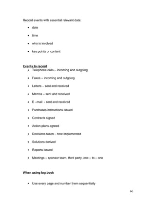 Record events with essential relevant data:
• date
• time
• who is involved
• key points or content
Events to record
• Telephone calls – incoming and outgoing
• Faxes – incoming and outgoing
• Letters – sent and received
• Memos – sent and received
• E –mail - sent and received
• Purchases instructions issued
• Contracts signed
• Action plans agreed
• Decisions taken – how implemented
• Solutions derived
• Reports issued
• Meetings – sponsor team, third party, one – to – one
When using log book
 Use every page and number them sequentially
66
 