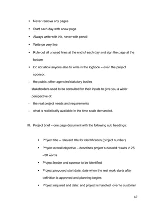  Never remove any pages
 Start each day with anew page
 Always write with ink, never with pencil
 Write on very line
 Rule out all unused lines at the end of each day and sign the page at the
bottom
 Do not allow anyone else to write in the logbook – even the project
sponsor.
- the public, other agencies/statutory bodies
stakeholders used to be consulted for their inputs to give you a wider
perspective of:
- the real project needs and requirements
- what is realistically available in the time scale demanded.
III. Project brief – one page document with the following sub headings:
 Project title – relevant title for identification (project number)
 Project overall objective – describes project’s desired results in 25
–30 words
 Project leader and sponsor to be identified
 Project proposed start date: date when the real work starts after
definition is approved and planning begins
 Project required and date: and project is handled over to customer
67
 