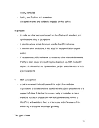 - quality standards
- testing specifications and procedures
- sub contract terms and conditions imposed on third parties
Its purpose:
- to make sure that everyone knows from the offset which standards and
specifications apply to your project
- it identifies where actual document scan be found for reference
- it identifies what exceptions, if any, apply to any specification for your
project
- if necessary record for reference purposes any other relevant documents
that have been issued previously relating to project e.g. CBA fundability
reports, studies carried out by consultants, project evaluation reports from
previous projects
v Risk Management
- a risk is any event that could prevent the project from realizing
expectations of the stakeholders as stated in the agreed project briefs or a
agreed definition. A risk that becomes a reality is treated as an issue
- there are risks to all projects and risk management is the process o
identifying and containing them to ensure your project’s success. It is
necessary to anticipate what might go wrong.
Two types of risks
70
 