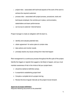 o project risks – associated with technical aspects of the work of the work to
achieve the required customers
o process risks – associated with project process, procedures, tools and
techniques employed, the controls put in place, communication,
stakeholders and team performances
o can be due to external / internal factors
Project manager is made an obligation with the team to,
 identify and evaluate potential risks
 obtain agreement for action plans to contain risks
 take actions and monitor results
 promptly resolve any issues arising from risks that happen
Risk management is a continuous process throughout the life cycle of the project.
Identify the triggers or signals that suggest a risk likely to happen, and you must
maintain awareness of risk in the minds of all your project team;
 should be started at definition phase.
 Is essential to establishing project brief
 Compile a complete list of a project risk log
 Review the list at regular intervals as the project moves forward.
Approval of project definition
Requires following documents to be presented
71
 