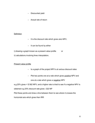 - Discounted yield
- Actual rate of return
Definition
- It is the discount rate which gives zero NPV.
- It can be found by either
i) drawing a graph known as a present value profile or
ii) calculations involving lines interpolation.
Present value profile
- Is a graph of the project NPV’s at various discount rates
- Plot two points one at a rate which gives positive NPV and
one at a rate which gives a negative NPV
e.g 20% gives + $ 582 NPV; and a higher rate is tried to see if a negative NPV is
obtained e.g 25% discount rate gives –322 NP
Plot these points and draw a line between them to see where it crosses the
horizontal axis which gives then IRR
81
 