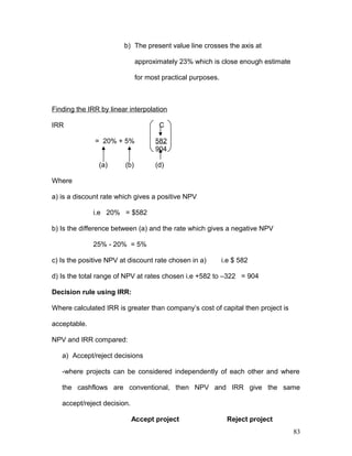 b) The present value line crosses the axis at
approximately 23% which is close enough estimate
for most practical purposes.
Finding the IRR by linear interpolation
IRR C
= 20% + 5% 582
904
(a) (b) (d)
Where
a) is a discount rate which gives a positive NPV
i.e 20% = $582
b) Is the difference between (a) and the rate which gives a negative NPV
25% - 20% = 5%
c) Is the positive NPV at discount rate chosen in a) i.e $ 582
d) Is the total range of NPV at rates chosen i.e +582 to –322 = 904
Decision rule using IRR:
Where calculated IRR is greater than company’s cost of capital then project is
acceptable.
NPV and IRR compared:
a) Accept/reject decisions
-where projects can be considered independently of each other and where
the cashflows are conventional, then NPV and IRR give the same
accept/reject decision.
Accept project Reject project
83
 